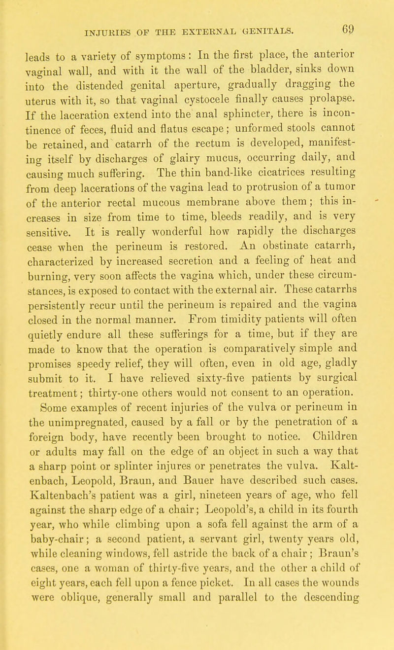 leads to a variety of symptoms : In the first place, the anterior vaginal wall, and with it the wall of the bladder, sinks down into the distended genital aperture, gradually dragging the uterus with it, so that vaginal cystocele finally causes prolapse. If the laceration extend into the anal sphincter, there is incon- tinence of feces, fluid and flatus escape; unformed stools cannot be retained, and catarrh of the rectum is developed, manifest- ing itself by discharges of glairy mucus, occurring daily, and causing much suffering. The thin band-like cicatrices resulting from deep lacerations of the vagina lead to protrusion of a tumor of the anterior rectal mucous membrane above them; this in- creases in size from time to time, bleeds readily, and is very sensitive. It is really wonderful how rapidly the discharges cease when the perineum is restored. An obstinate catarrh, characterized by increased secretion and a feeling of heat and burning, very soon afiects the vagina which, under these circum- stances, is exposed to contact with the external air. These catarrhs persistently recur until the perineum is repaired and the vagina closed in the normal manner. From timidity patients will often quietly endure all these sufferings for a time, but if they are made to know that the operation is comparatively simple and promises speedy relief, they will often, even in old age, gladly submit to it. I have relieved sixty-five patients by surgical treatment; thirty-one others would not consent to an operation. Some examples of recent injuries of the vulva or perineum in the unimpregnated, caused by a fall or by the penetration of a foreign body, have recently been brought to notice. Children or adults may fall on the edge of an object in such a way that a sharp point or splinter injures or penetrates the vulva. Kalt- enbach, Leopold, Braun, and Bauer have described such cases. Kaltenbach's patient was a girl, nineteen years of age, who fell against the sharp edge of a chair; Leopold's, a child in its fourth year, who while climbing upon a sofa fell against the arm of a baby-chair; a second patient, a servant girl, twenty years old, while cleaning windows, fell astride the back of a chair; Braun's cases, one a woman of thirty-five years, and the other a child of eight years, each fell upon a fence picket. In all cases the wounds were oblique, generally small and parallel to the descending