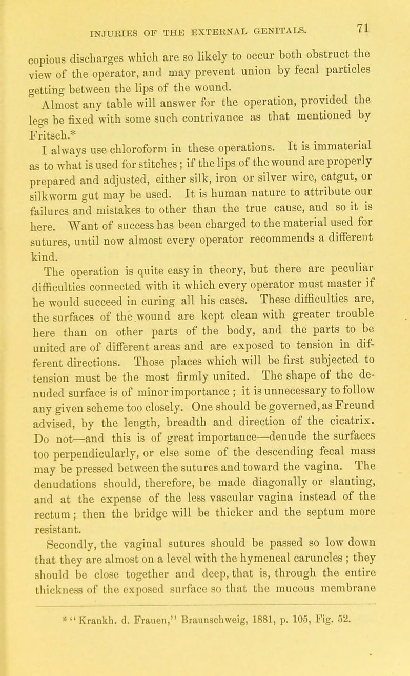 copious discharges which are so likely to occur both obstruct the view of the operator, and may prevent union by fecal particles getting between the lips of the wound. ° Almost any table will answer for the operation, provided the legs be fixed with some such contrivance as that mentioned by Fdtsch.* I always use chloroform in these operations. It is immaterial as to what is used for stitches; if the lips of the wound are properly prepared and adjusted, either silk, iron or silver wire, catgut, or silkworm gut may be used. It is human nature to attribute our failures and mistakes to other than the true cause, and so it is here. Want of success has been charged to the material used for sutures, until now almost every operator recommends a different kind. The operation is quite easy in theory, but there are peculiar difficulties connected with it which every operator must master if he would succeed in curing all his cases. These difficulties are, the surfaces of the wound are kept clean with greater trouble here than on other parts of the body, and the parts to be united are of different areas and are exposed to tension in dif- ferent directions. Those places which will be first subjected to tension must be the most firmly united. The shape of the de- nuded surface is of minor importance ; it is unnecessary to follow any given scheme too closely. One should be governed, as Freund advised, by the length, breadth and direction of the cicatrix. Do not—and this is of great importance—denude the surfaces too perpendicularly, or else some of the descending fecal mass may be pressed between the sutures and toward the vagina. The denudations should, therefore, be made diagonally or slanting, and at the expense of the less vascular vagina instead of the rectum; then the bridge will be thicker and the septum more resistant. Secondly, the vaginal sutures should be passed so low down that they are almost on a level with the hymeneal caruncles ; they should he close together and deep, that is, through the entire thickness of the exposed surface so that the mucous membrane *Krankli. d. Frauen, Braunschweig, 1881, p. 105, Fig. 52.