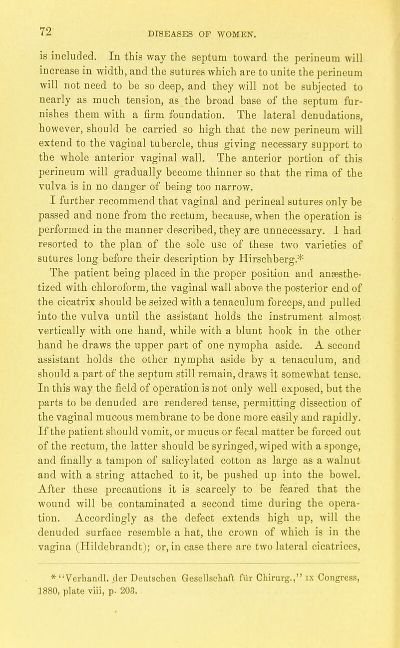 is included. In this way the septum toward the perineum will increase in width, and the sutures which are to unite the perineum will not need to be so deep, and they will not be subjected to nearly as much tension, as the broad base of the septum fur- nishes them with a firm foundation. The lateral denudations, however, should be carried so high that the new perineum will extend to the vaginal tubercle, thus giving necessary support to the whole anterior vaginal wall. The anterior portion of this perineum will gradually become thinner so that the rima of the vulva is in no danger of being too narrow. I further recommend that vaginal and perineal sutures only be passed and none from the rectum, because, when the operation is performed in the manner described, they are unnecessary. I had resorted to the plan of the sole use of these two varieties of sutures long before their description by Hirschberg.* The patient being placed in the proper position and anaesthe- tized with chloroform, the vaginal wall above the posterior end of the cicatrix should be seized with a tenaculum forceps, and pulled into the vulva until the assistant holds the instrument almost vertically with one hand, while with a blunt hook in the other hand he draws the upper part of one nympha aside. A second assistant holds the other nympha aside by a tenaculum, and should a part of the septum still remain, draws it somewhat tense. In this way the field of operation is not only well exposed, but the parts to be denuded are rendered tense, permitting dissection of the vaginal mucous membrane to be done more easily and rapidly. If the patient should vomit, or mucus or fecal matter be forced out of the rectum, the latter should be syringed, wiped with a sponge, and finally a tampon of salicylated cotton as large as a walnut and with a string attached to it, be pushed up into the bowel. After these i^recautions it is scarcely to be feared that the wound will be contaminated a second time during the opera- tion. Accordingly as the defect extends high up, will the denuded surface resemble a hat, the crown of which is in the vagina (Hildebrandt); or, in case there are two lateral cicatrices, *  Verhandl. der Deutschen Gesellschaft für Chirurg., ix Congress, 1880, plate viii, p. 203. i