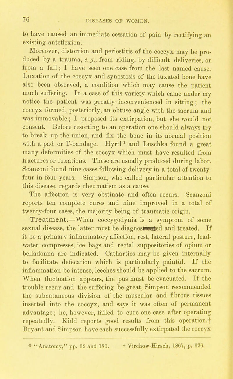 to have caused an immediate cessation of pain by rectifying an existing anteflexion. Moreover, distortion and periostitis of the coccyx may be pro- duced by a trauma, e.g., from riding, by difficult deliveries, or from a fall; I have seen one case from the last named cause. Luxation of the coccyx and synostosis of the luxated bone have also been observed, a condition which may cause the patient much suffering. In a case of this variety which came under my notice the patient was greatly- inconvenienced in sitting; the coccyx formed, posteriorly, an obtuse angle with the sacrum and was immovable; I proposed its extirpation, but she would not consent. Before resorting to an operation one should always try to break up the union, and fix the bone in its normal position with a pad or T-bandage. Hyrtl * and Luschka found a great many deformities of the coccyx which must have resulted from fractures or luxations. These are usually produced during labor. Scanzoni found nine cases following delivery in a total of twenty- four in four years. Simpson, who called particular attention to this disease, regards rheumatism as a cause. The affection is very obstinate and often recurs. Scanzoni reports ten complete cures and nine improved in a total of twenty-four cases, the majority being of traumatic origin. Treatment,—When coccygodynia is a symptom of some sexual disease, the latter must be diagnostiBöed and treated. If it be a primary inflammatory affection, rest, lateral posture, lead- water compresses, ice bags and rectal suppositories of opium or belladonna are indicated. Cathartics may be given internally to facilitate defecation which is particularly painful. If the inflammation be intense, leeches should be applied to the sacrum. When fluctuation appears, the pus must be evacuated. If the trouble recur and the suffering be great, Simpson recommended the subcutaneous division of the muscular and fibrous tissues inserted into the coccyx, and says it was often of permanent advantage; he, however, failed to cure one case after operating repeatedly. Kidd reports good results from this operation.f Bryant and Simpson haveeacli successfully extirpated the coccyx * Anatomy, pp. 32 and 180. f Virchow-Hirsch, 1867, p. 626.