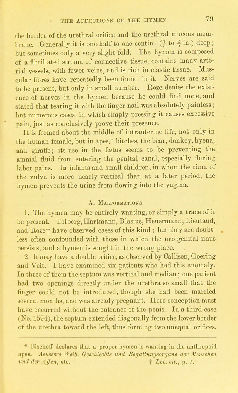 THE AFFECTIONS OF THE EHTMEN. the border of the urethral orifice and the urethral mucous mem- braue. Generally it is one-half to one centim. to | in.) deep ; but sometimes only a very slight fold. The hymen is composed of a fibrillated stroma of connective tissue, contains many arte- rial vessels, with fewer veins, and is rich in elastic tissue. Mus- cular fibres have repeatedly been found in it. Nerves are said to be present, but only in small number. Koze denies the exist- ence of nerves in the hymen because he could find none, and stated that tearing it with the finger-nail was absolutely painless ; but numerous cases, in which simply pressing it causes excessive pain, just as conclusively prove their presence. It is formed about the middle of intrauterine life, not only in the human female, but in apes,* bitches, the bear, donkey, hyena, and girafie; its use in the foetus seems to be preventing the amnial fluid from entering the genital canal, especially during labor pains. In infants and small children, in whom the rima of the vulva is more nearly vertical than at a later period, the hymen prevents the urine from flowing into the vagina. A. Malformations. 1. The hymen may be entirely wanting, or simply a trace of it be present. Tolberg, Hartmann, Blasius, Heuermann, Lieutaud, and Eozef have observed cases of this kind ; but they are doubt- . less often confounded with those in which the uro-genital sinus persists, and a hymen is sought in the wrong place. 2. It may have a double orifice, as observed by Callisen, Goering and Veit. I have examined six patients who had this anomaly. In three of them the septum was vertical and median ; one patient had two openings directly under the urethra so small that the finger could not be introduced, though she had been married several months, and was already pregnant. Here conception must have occurred without the entrance of the penis. In a third case (No. 1594), the septum extended diagonally from the lower border of the urethra toward the left, thus forming two unequal orifices. * Biachofif declares that a proper hymen is wanting in the anthropoid apes. Aeussere Weib. Geschlechts und Begattungsorgane der Menschen und der Affen, etc. t ^oc. cit., p. 7.