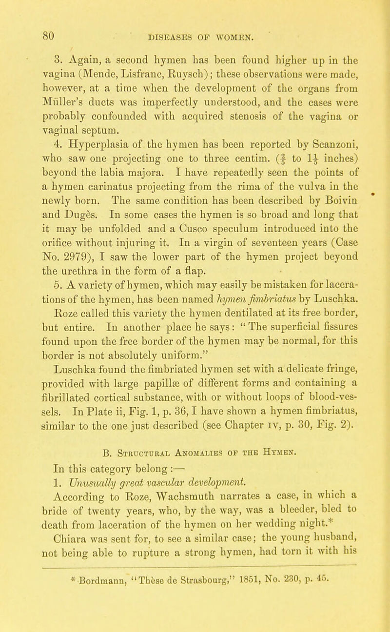 3. Again, a second hymen has been found higher up in the vagina (Mende, Lisfrauc, Ruysch); these observations were made, however, at a time when the development of the organs from Midler's ducts was imperfectly understood, and the cases were probably confounded with acquired stenosis of the vagina or vaginal septum. 4. Hyperplasia of the hymen has been reported by Scanzoni, who saw one projecting one to three centim. (f to 1^ inches) beyond the labia majora. I have repeatedly seen the points of a hymen carinatus projecting from the rima of the vulva in the newly born. The same condition has been described by Boivin and Dugös. In some cases the hymen is so broad and long that it may be unfolded and a Cusco speculum introduced into the orifice without injuring it. In a virgin of seventeen years (Case No. 2979), I saw the lower part of the hymen project beyond the urethra in the form of a flap. 5. A variety of hymen, which may easily be mistaken for lacera- tions of the hymen, has been named hymen fimbriatus by Luschka. Roze called this variety the hymen dentilated at its free border, but entire. In another place he says:  The superficial fissures found upon the free border of the hymen may be normal, for this border is not absolutely uniform. Luschka found the fimbriated hymen set with a delicate fringe, provided with large papillae of different forms and containing a fibrillated cortical substance, with or without loops of blood-ves- sels. In Plate ii. Fig. 1, p. 36,1 have shown a hymen fimbriatus, similar to the one just described (see Chapter iv, p. 30, Fig. 2). B. Structural Anomalies of the Hymen. In this category belong :— 1. Unusually great vascular development. According to Eoze, Wachsmuth narrates a case, in which a bride of twenty years, who, by the way, was a bleeder, bled to death from laceration of the hymen on her wedding night.* Chiara was sent for, to see a similar case; the young husband, not being able to rupture a strong hymen, had torn it with his * Bordmann, Thöse de Strasbourg, 1851, No. 230, p. 45.