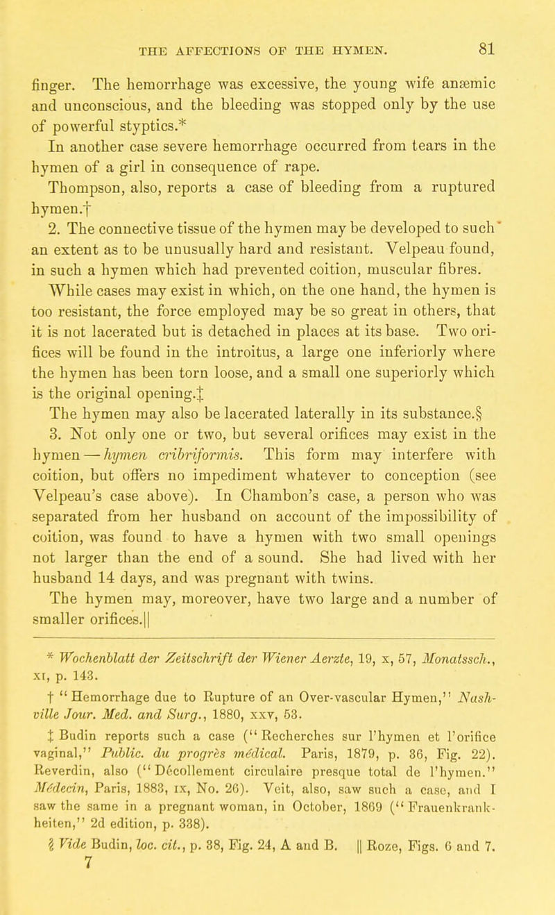 finger. The hemorrhage was excessive, the young wife ansemic and unconscious, and the bleeding was stopped only by the use of powerful styptics.* In another case severe hemorrhage occurred from tears in the hymen of a girl in consequence of rape. Thompson, also, reports a case of bleeding from a ruptured hymen.j 2. The connective tissue of the hymen may be developed to such' an extent as to be unusually hard and resistant, Velpeau found, in such a hymen which had prevented coition, muscular fibres. While cases may exist in which, on the one hand, the hymen is too resistant, the force employed may be so great in others, that it is not lacerated but is detached in places at its base. Two ori- fices will be found in the introitus, a large one iuferiorly where the hymen has been torn loose, and a small one superiorly which is the original opening.^ The hymen may also be lacerated laterally in its substance.§ 3. Not only one or two, but several orifices may exist in the hymen — hymen crihriformis. This form may interfere with coition, but offers no impediment whatever to conception (see Velpeau's case above). In Chambon's case, a person who was separated from her husband on account of the impossibility of coition, was found to have a hymen with two small openings not larger than the end of a sound. She had lived with her husband 14 days, and was pregnant with twins. The hymen may, moreover, have two large and a number of smaller orifices.|| * Wochenblatt der Zeitschrift der Wiener Äerzte, 19, x, 57, Monatssch., XI, p. 143. t Hemorrhage due to Rupture of an Over-vascular Hymen, Nash- ville Jour. Med. and Surg., 1880, xxv, 53. t Budin reports such a case (Recherches sur I'hymen et I'orifice vaginal, Public, du progres inMical. Paris, 1879, p. 36, Fig. 22). Reverdin, also ( Dccolleraent circulaire presque total de I'hymen. M/idedn, Paris, 1883, ix, No. 2G). Veit, also, saw such a case, and I saw the same in a pregnant woman, in October, 1869 ( Frauenkrank- heiten, 2d edition, p. 338). 1 Vide Budin, Zoe. cit., p, 38, Fig. 24, A and B. || Roze, Figs. G and 7. 7