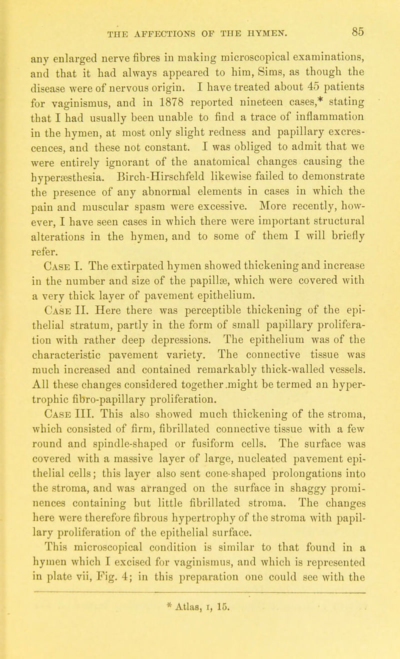 any enlarged nerve fibres in making microscopical examinations, and that it had always appeared to him, Sims, as though the disease were of nervous origin, I have treated about 45 patients for vaginismus, and in 1878 reported nineteen cases,* stating that I had usually been unable to find a trace of inflammation in the hymen, at most only slight redness and papillary excres- cences, and these not constant. I was obliged to admit that we were entirely ignorant of the anatomical changes causing the hypertesthesia. Birch-Hirschfeld likewise failed to demonstrate the presence of any abnormal elements in cases in which the pain and muscular spasm were excessive. More recently, how- ever, I have seen cases in which there were important structural alterations in the hymen, and to some of them I will briefly refer. Case I. The extirpated hymen showed thickening and increase in the number and size of the papillae, which were covered with a very thick layer of pavement epithelium. Case II. Here there was perceptible thickening of the epi- thelial stratum, partly in the form of small papillary prolifera- tion with rather deep depressions. The epithelium was of the characteristic pavement variety. The connective tissue was much increased and contained remarkably thick-walled vessels. All these changes considered together .might be termed an hyper- trophic fibro-papillary proliferation. Case III. This also showed much thickening of the stroma, which consisted of firm, fibrillated connective tissue with a few round and spindle-shaped or fusiform cells. The surface was covered with a massive layer of large, nucleated pavement epi- thelial cells; this layer also sent cone-shaped prolongations into the stroma, and was arranged on the surface in shaggy promi- nences containing but little fibrillated stroma. The changes here were therefore fibrous hypertrophy of the stroma with papil- lary proliferation of the epithelial surface. This microscopical condition is similar to that found in a hyinen which I excised for vaginismus, and which is represented in plate vii. Fig. 4; in this preparation one could see with the Atlas, I, 15.