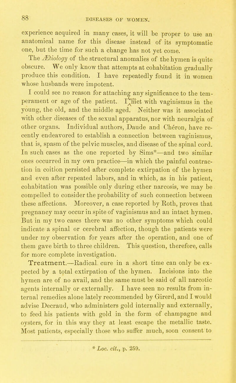 experience acquired in many cases, it will be proper to use an anatomical name for this disease instead of its symptomatic one, but the time for such a change has not yet come. The Etiology of the structural anomalies of the hymen is quite obscure. We only know that attempts at cohabitation gradually produce this condition. I have repeatedly found it in women whose husbands were impotent. I could see no reason for attaching any significance to the tem- perament or age of the patient. lernet with vaginismus in the young, the old, and the middle aged. Neither was it associated with other diseases of the sexual apparatus, nor with neuralgia of other organs. Individual authors, Daude and Cheron, have re- cently endeavored to establish a connection between vaginismus, that is, spasm of the pelvic muscles, and disease of the spinal cord. In such cases as the one reported by Sims*—and two similar ones occurred in my own practice—in which the painful contrac- tion in coition persisted after complete extirpation of the hymen and even after repeated labors, and in which, as in his patient, cohabitation was possible only during ether narcosis, we may be compelled to consider the probability of such connection between these affections. Moreover, a case reported by Eoth, proves that pregnancy may occur in spite of vaginismus and an intact hymen. But in my two cases there was no other symptoms which could indicate a spinal or cerebral affection, though the patients were under my observation for years after the operation, and one of them gave birth to three children. This question, therefore, calls for more complete investigation. Treatment.—Radical cure in a short time can only be ex- pected by a total extirpation of the hymen. Incisions into the hymen are of no avail, and the same must be said of all narcotic agents internally or externally. I have seen no results from in- ternal remedies alone lately recommended by Girerd, and I would advise Decraud, who administers gold internally and externally, to feed his patients with gold in the form of champagne and oysters, for in this way they at least escape the metallic taste. Most patien-ts, especially those who suffer much, soon consent to * Loc. cit., p. 259. t