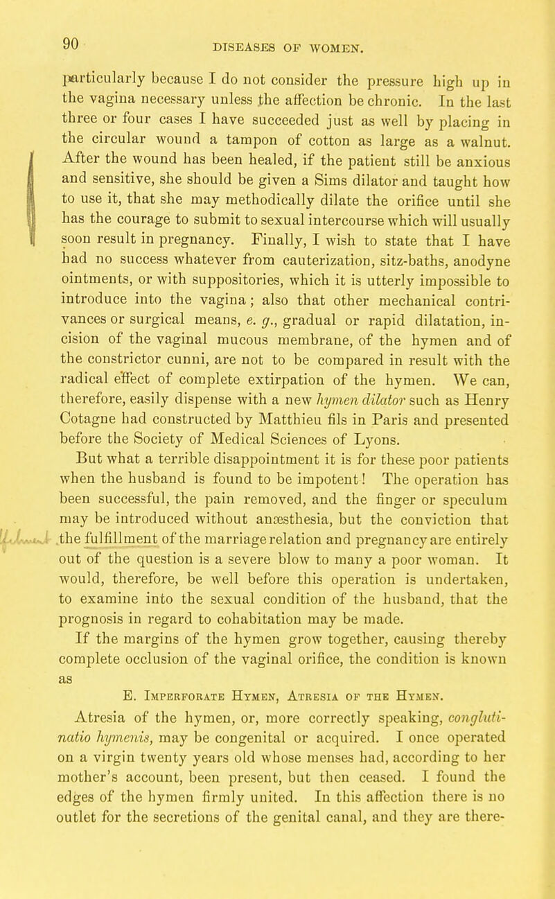 jaarticularly because I do not consider the pressure high up in the vagina necessary unless the affection be chronic. In the last three or four cases I have succeeded just as well by placing in the circular wound a tampon of cotton as large as a walnut. After the wound has been healed, if the patient still be anxious and sensitive, she should be given a Sims dilator and taught how to use it, that she may methodically dilate the orifice until she has the courage to submit to sexual intercourse which will usually soon result in pregnancy. Finally, I wish to state that I have had no success whatever from cauterization, sitz-baths, anodyne ointments, or with suppositories, which it is utterly impossible to introduce into the vagina; also that other mechanical contri- vances or surgical means, e. g., gradual or rapid dilatation, in- cision of the vaginal mucous membrane, of the hymen and of the constrictor cunni, are not to be compared in result with the radical e'ffect of complete extirpation of the hymen. We can, therefore, easily dispense with a new hymen dilator such as Henry Cotagne had constructed by Matthieu fils in Paris and presented before the Society of Medical Sciences of Lyons. But what a terrible disappointment it is for these poor patients when the husband is found to be impotent! The operation has been successful, the pain removed, and the finger or speculum may be introduced without anaesthesia, but the conviction that .the fulfillment of the marriage relation and pregnancy are entirely out of the question is a severe blow to many a poor woman. It would, therefore, be well before this operation is undertaken, to examine into the sexual condition of the husband, that the prognosis in regard to cohabitation may be made. If the margins of the hymen grow together, causing thereby complete occlusion of the vaginal orifice, the condition is known as E. Imperforate Hymen, Atresia of the Hymen. Atresia of the hymen, or, more correctly speaking, conghiH- natio hymeiiis, may be congenital or acquired. I once operated on a virgin twenty years old whose menses had, according to her mother's account, been present, but then ceased. I found the edges of the hymen firmly united. In this affection there is no outlet for the secretions of the genital canal, and they are there-