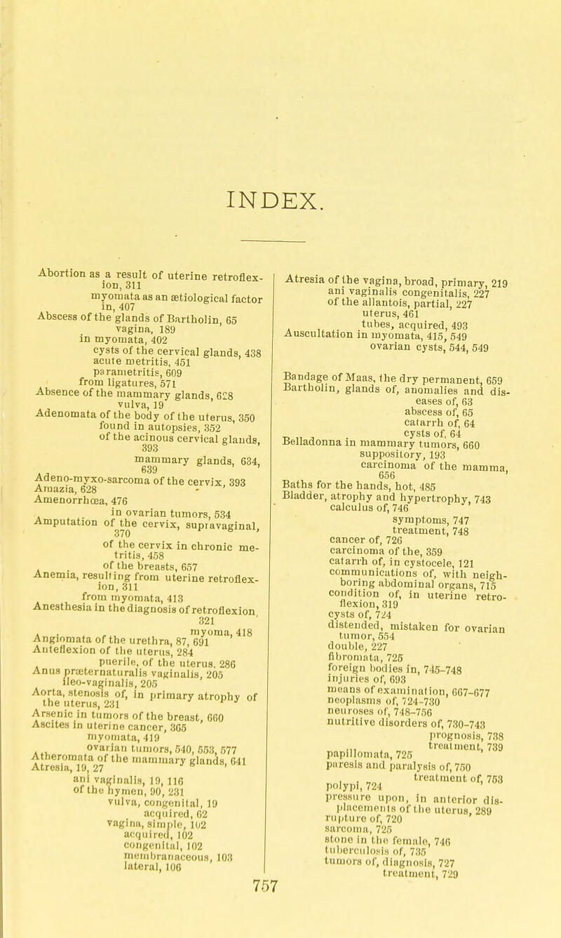 INDEX. Abortion as a result of uterine retroflex- ion, 311 myoiuata as an setiological factor In,407 Abscess of the glands of Bartholin, 65 vagina, 189 in myomata, 402 cysts of the cervical glands, 438 acute metritis, 451 parametritis, 609 from ligatures, 571 Absence of the mammary glands, 628 vulva, 19 Adenomata of the body of the uterus, 350 found in autopsies, 352 of the acinous cervical glands. 393 ' mammary glands, 634, Adeno-myxo-sarcoma of the cervix, 393 Araazia, 628 - Amenorrhoea, 476 in ovarian tumors, 534 Amputation of the cervix, supiavaginal, of the cervix in chronic me- tritis, 458 of the breasts, 657 Anemia, resulting from uterine retroflex- ion, 311 from inyomata, 413 Anesthesia in the diagnosis of retroflexion 321 A • . myoma, 418 Angiomata of the urethra, 87, 691 Autedexion of the uterus, 284 puerile, of the uterus. 286 Anus priDternaturalis vaginalis 205 ileo-vaginalis, 205 Aorta, stenosis of, in primary atrophy of the uterus, 231  r j Arsenic in tumors of the breast, 060 Ascites in uterine cancer, 305 niyoniata, 419 ovarian tumors, 540, 653, 577 Atheromata of the mammary glands 641 Atresia, 19, 27 ' ani vaginalis, 19, 116 of the hymen, 90, 231 vulva, congenital, 19 acquired, 02 vagina, simple, 102 acquired, 102 congenital, 102 meriiljranaceous, 103 lateral, 100 757 Atresia of the vagina, broad, primary, 219 ani vaginalis congenitalis, 227 of the allantois, partial, 227 uterus, 461 tubes, acquired, 493 Auscultation in myomata, 415 549 ovarian cysts'544, 549 Bandage of Maas, the dry permanent, 659 Bartholin, glands of, anomalies and dis- eases of, 63 abscess of, 65 catarrh of, 64 T, ,, , . cysts of, 64 Belladonna in mammary tumors, 660 suppository, 193 carcinoma of the mamma 656 ' Baths for the hands, hot, 485 Bladder, atrophy and hypertrophy. 743 calculus of, 746 symptoms, 747 treatment, 748 cancer of, 726 carcinoma of the, 359 catarrh of, in cystocele, 121 communications of, with neigh- boring abdominal organs, 715 condition of, in uterine retro- flexion, 319 cysts of, 724 distended, mistaken for ovarian tumor, 554 double, 227 fibromata, 725 foreign bodies in, 745-748 injuries of, 693 moans of examination, 667-677 neophisms of, 724-730 neuroses of, 748-756 nutritive disorders of, 730-743 I)rognosis, 738 .,, . _ treatment, 739 papillomata, 725 paresis and paralysis of, 750 1 ! , treatment of, 763 polypi, 724 ' pressure upon, in anterior dis- plHcemenls of the uterus. 289 rupture of, 720 sarcoma, 725 stone in tlx; female, 740 tul)erculosis of, 735 tumors of, diagnosis, 727 treatment, 729