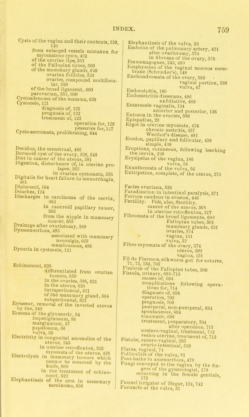 Cysts of the vagina and their contents, 139 140 ' from enlarged vessels mistaken for myomatous cysis, 402 of the uterine lips, 355 of the Fallopian tubes, 500 of the mammary glands, 640 ovarian follicles, 520 ovaries, compound multilocu- lar, 5'20 of the broad ligament, 600 parovarian, 551, 600 Cystoadenoma of the mamma, 689 Cystocele, 121 diagnosis of, 121 prognosis of, 122 treatment of, 122 operation for, 129 „ ^ pessaries for, 127 Lysto-sarcomata, proliferating, 644 Decidiia, the menstrual, 486 Dermoid cyst of the ovary, 528, 545 Diet ia cancer of the uterus, 381 Digestion, disturbauce of, in uterine pro- lapse, 262 T.- ^ , i° o^ariau cystomata, 536 ^■S'talis for heart failure in menorrhagia, Diplococci, 164 Douches, 124 Discharges in carcinoma of the cervix 363 ' in cancroid papillary tumor, 363 from the nipple in mammary cancer, 655 Drainage after ovariotomy, 569 DysmenorrhcDa, 483 associated with mammary neuralgia, 663 . _ membranous, 486 Dysuria m cystocele, 121 Echinococci, 620 düFerentiated from ovarian tumors, 550 in the ovaries, 586, 621 in the uterus, 620 intraperitoneal, 621 of the mammary gland, 664 subperitoneal, 621 Ecraseur, removal of the inverted uterus by the, 340 Eczema of the glycosuric, 54 iinpetiglnosum, 56 marginatum, 57 p ipiilosum, 56 vulva, 56 Electricity in congenital anomalies of the uterus, 243 In uterine retroflexion, 325 „, . , , . 'yoi'iata of the uterus, 428 Jilectrolysis in mammary tumors which cannot, bo rotnoved by the kiiifd, (itjij in the treatment of echino- cocci, 622 Elephantiasis of the arm in mammary carcinoma, 656 Elephantiasis of the vulva, 33 Embolus of the pulmonary artery, 421 after ovariotomy, 570 ' in übroma of the ovary, 578 Emmenagogues, 243, 480 Emphysema of the vaginal mucous mem- brane (Schroeder's), 148 Enchondromata of the ovary, 585 vaginal portion, 388 ^ , , vulva, 47 Endocolpitis, 180 Endometritis dissecans, 486 exfoliative, 486 Enterocele vaginalis, 134 anterior and posterior, 136 Entozoa in the ovaries, 586 Epispadias, 20 Ergot in uterine myomata, 424 chronic metritis, 457 Werlliof's disease, 481 Erosion, papillary and follicular, 438 simple, 438 Eruptions, cutaneous, following leechinsr the cervix, 21)6 * Erysipelas of the vagina, 186 vulva,58 Exanthemata of the vulva, 56 Extirpation, complete, of the uterus, 276 Facies ovariana, 536 Faradization in intestinal paralysis 571 If errum candeus in erosion, 446 Fertility. Vide, also, Sterility. cancer of the uterus, 363 in uterine retroflexion, 317 Ifibromata of the broad ligaments, 600 Fallopian tubes, 501 mammary glands, 631 ovaries, 574 » vagina, 151 vulva, 32 Fibro-myomata of the ovary, 574 uterus, 399 TP-i , vagina, 151 ^ ,,^®^'°''f°i^e-silkworm gut for sutures, ' I f 7o, 1»>4, 701) Fimbriae of the Fallopian tubes, 500 l-iHtula, urinary, 693-715 causes of, 694 complications following opera- tions for, 714 diagnosis of, 098 operation, 706 prognosis, 7(J0 puerperal, non-puerperal, 694 spoiitaiieouH, 1)94 traumatic, ()96 treatment, preparatory, 704 after operation, 711 uretero-vngiiial, treatment, 712 vesico uterine, treatment of, 712 iMstiilte, eutero-vagiual, 205 ovario-intostinal, 538 I'latus, viigiiiiil, 74 Fol lieu Ii tin of the vulva, 51 lAiol-balliH in ameiiorrluca, 479 Fungi conveyed to Mm vagina by the fln- giMH of the gynecologist, 178 occurring in the feuuilo genitals, 175 ' Funnel irrigator of Ifegar, 124, 742 Furuncle of the vulva, 61