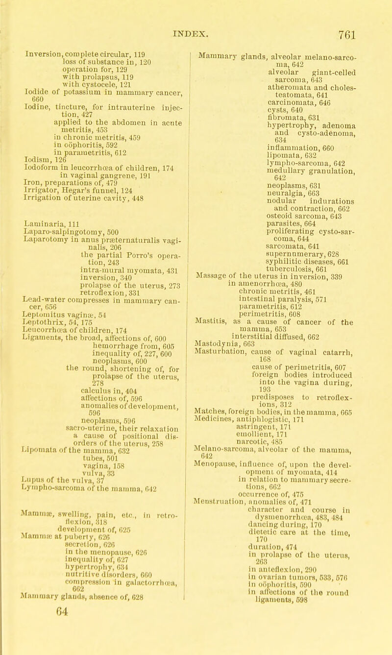 Inversion, complete circular, 119 loss of substance in, 120 operation for, 129 with prolapsus, 119 with cystocele, 121 Iodide of potassium in mammnry cancer, 660 Iodine, tincture, for intrauterine injec- tion, 427 applied to the abdomen in acute metritis, 453 in chronic metritis, 459 in oophoritis, 592 in parametritis, 612 lotlism, 126 Iodoform in leucorrhoea of children, 174 in vaginal gangrene, 191 Iron, preparations of, 479 Irrigator, Hegar's funnel, 124 Irrigation of uterine cavitv, 448 Laminaria, 111 Laparo-salpingotomy, 500 Laparotomy in anus prseternaturalis vagi- nalis, 206 the partial Porro's opera- tion, 243 intra-mural myomata, 431 inversion, 340 prolapse of the uterus, 273 retroflexion, 331 Lead-water compresses in mammary can- cer, 656 Leptomitus vaginte, 54 Leptothrix, 54, 175 Leucorrhcea of children, 174 Ligaments, the broad, affections of, 600 hemorrhage from, 605 Inequality of, 227, 600 neoplasms, 600 the round, shortening of, for prolapse of the uterus, 278 calculus in, 404 aU'ections of, 596 anomalies of development, 596 neoplasms, 596 sacro-uterine, their relaxation a cause of positional dis- orders of the uterus, 258 Lipomata of the mamma, 632 tubes, 501 vagina, 158 vulva, 33 Lupus of the vulva, 37 Lympho-sarcoma of the mamma, 642 MammsE, swelling, pain, etc., in retro- flexion, 318 development of, 625 Mammw at puberly, 626 secretion, 626 in the menopause, 626 inequality of, 627 hypertrophy, 034 nutritive disorders, 660 compression in galactorrhoea, 662 Mammary glands, absence of, 028 64 Mammary glands, alveolar melano-sarco- ma, 642 alveolar giant-celled sarcoma, 643 atheromata and choles- teatomata, 641 carcinomata, 646 cysts, 640 fibromata, 631 hypertrophy, adenoma and cysto-adenoma, 634 inflammation, 660 lipomata, 632 lympho-sarcoma, 642 medullary granulation, 642 neoplasms, 631 neuralgia, 663 nodular indurations and contraction, 662 osteoid sarcoma, 643 parasites, 664 proliferating cysto-sar- coma, 644 sarcomata, 641 supernumerary, 628 syphilitic diseases, 661 tuberculosis, 661 Massage of the uterus in inversion, 389 in amenorrhcca, 480 chrouic metritis, 461 intestinal paralysis, 571 parametritis, 612 perimetritis, 608 Mastitis, as a cause of cancer of the mamma, 653 interstitial diffused, 662 Mastodynia, 663 Masturbation, cause of vaginal catarrh, 168 cause of perimetritis, 607 foreign bodies introduced into the vagina during, 193 predisposes to retroflex- ions, 312 Matches, foreign bodies, in the mamma, 665 Medicines, antiphlogistic, 171 astringent, 171 emollient, 171 narcotic, 485 Melano-sarcoma, alveolar of the mamma, 612 Menopause, influence of, upon the devel- opment of myomata, 414 in relation to mammary secre- tions, 662 occurrence of, 475 Menstruation, iinomalies of, 471 character and course in dysmenorrhccn, 483, 184 dancing during, 170 dietetic care at the time, 170 duration, 474 in prolapse of the uterus, 263 in anicflexion, 290 in ovarian fumors, 533, 57() In oophoritis, 590 in affections of the round ligaments, 598