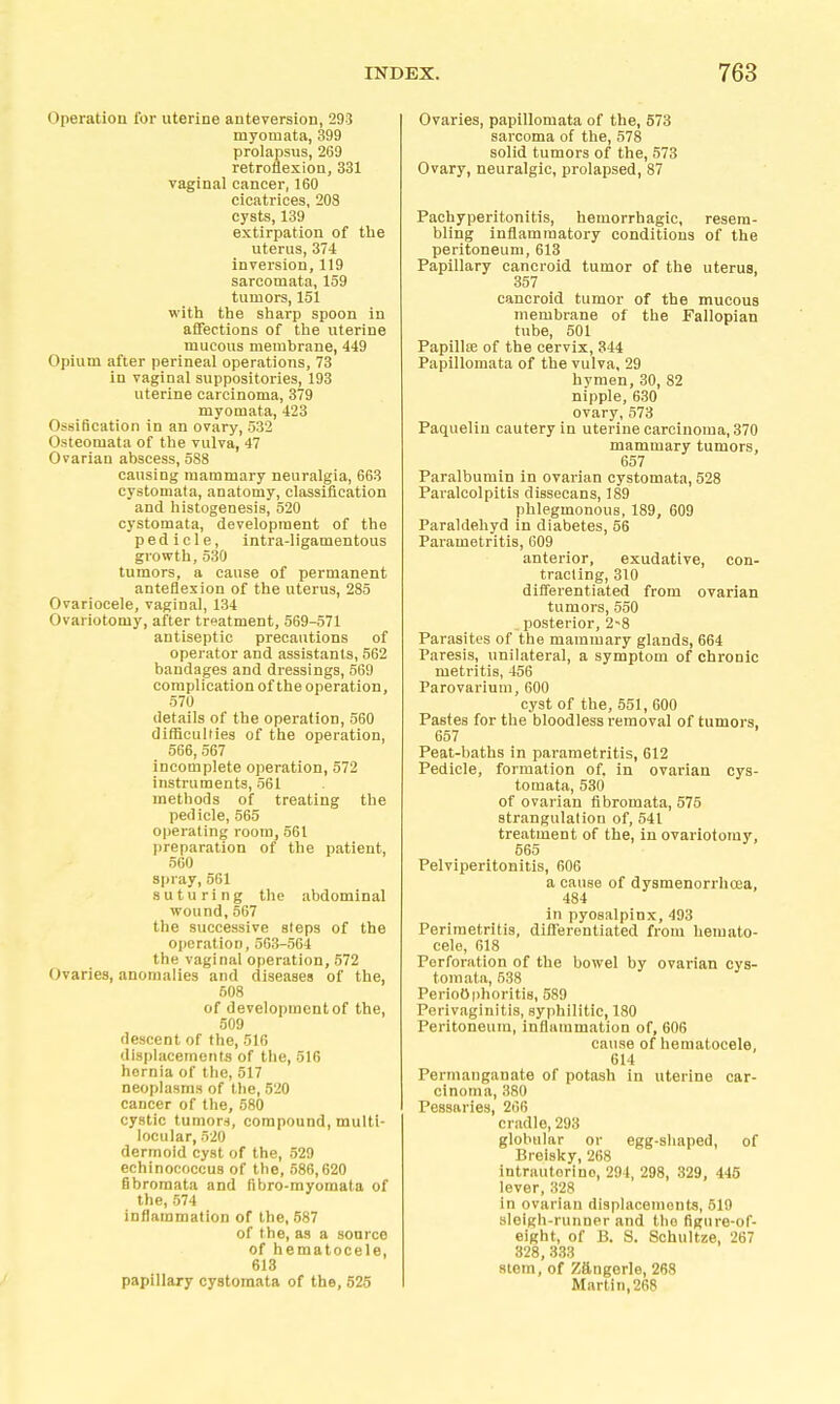 Operation for uterine anteversion, 293 myomata, 399 prolapsus, 269 retroflexion, 331 vaginal cancer, 160 cicatrices, 208 cysts, 139 extirpation of the uterus, 374 inversion, 119 sarcomata, 159 tumors, 151 witli the sharp spoon in affections of the uterine mucous membrane, 449 Opium after perineal operations, 73 in vaginal suppositories, 193 uterine carcinoma, 379 myomata, 423 Ossification in an ovary, 532 Osteomata of the vulva, 47 Ovarian abscess, 588 causing mammary neuralgia, 663 cystomata, anatomy, classification and histogenesis, 520 cystomata, development of the pedicle, intra-ligamentous growth, 530 tumors, a cause of permanent anteflexion of the uterus, 285 Ovariocele, vaginal, 134 Ovariotomy, after treatment, 569-571 antiseptic precautions of operator and assistants, 562 bandages and dressings, 569 complication of the operation, 570 details of the operation, 560 difficulties of the operation, 566, 567 incomplete operation, 572 instruments, 561 methods of treating the pedicle, 565 operating room, 561 preparation of the patient, 560 spray,501 suturing the abdominal wound, 567 the successive steps of the operation, 563-564 the vaginal operation, 572 Ovaries, anomalies and diseases of the, 508 of development of the, 509 descent of the, 516 displacements of the, 516 hernia of the, 517 neoplasms of the, 520 cancer of the, 580 cystic tumors, compound, multi- locular, 520 dermoid cyst of the, 529 echinococcus of the, 586,620 fibromata and fibro-myomata of the, 574 inflammation of the, 587 of the, as a source of hematocele, 613 papillary cystomata of the, 526 Ovaries, papillomata of the, 573 sarcoma of the, 578 solid tumors of the, 573 Ovary, neuralgic, prolapsed, 87 Pachyperitonitis, hemorrhagic, resem- bling inflammatory conditions of the peritoneum, 613 Papillary cancroid tumor of the uterus, 357 cancroid tumor of the mucous membrane of the Fallopian tube, 501 Papillee of the cervix, 344 Papillomata of the vulva, 29 hymen, 30, 82 nipple, 630 ovary,573 Paquelin cautery in uterine carcinoma, 370 mammary tumors, 657 Paralbumin in ovarian cystomata, 528 Paralcolpitis dissecans, 189 phlegmonous, 189, 609 Paraldehyd in diabetes, 56 Parametritis, 609 anterior, exudative, con- tracting, 310 differentiated from ovarian tumors, 550 .posterior, 2-8 Parasites of the mammary glands, 664 Paresis, unilateral, a symptom of chronic metritis, 456 Parovarium, 600 cyst of the, 55], 600 Pastes for the bloodless removal of tumors, 657 Peat-baths in parametritis, 612 Pedicle, formation of. in ovarian cys- tomata, 530 of ovarian fibromata, 575 strangulation of, 541 treatment of the, in ovariotomy, 565 Pelviperitonitis, 606 a cause of dysmenorrhoea, 484 in pyosalpinx, 493 Perimetritis, differentiated from hemato- cele, 618 Perforation of the bowel by ovarian cys- tomata, 538 Perioophoritis, 589 Perivaginitis, syphilitic, 180 Peritoneum, inflammation of, 606 cause of hematocele, 614 Permanganate of potash in uterine car- cinoma, 380 Pessaries, 266 cmdle, 293 globular or egg-sliaped, of Breisky, 268 intrautorino, 294, 298, 329, 445 lever, 328 in ovarian displacements, 619 sleigh-runner and the figure-of- eight, of B. S. Schnitze, 267 328, 333 stem, of Zängorle, 268 Martin, 268