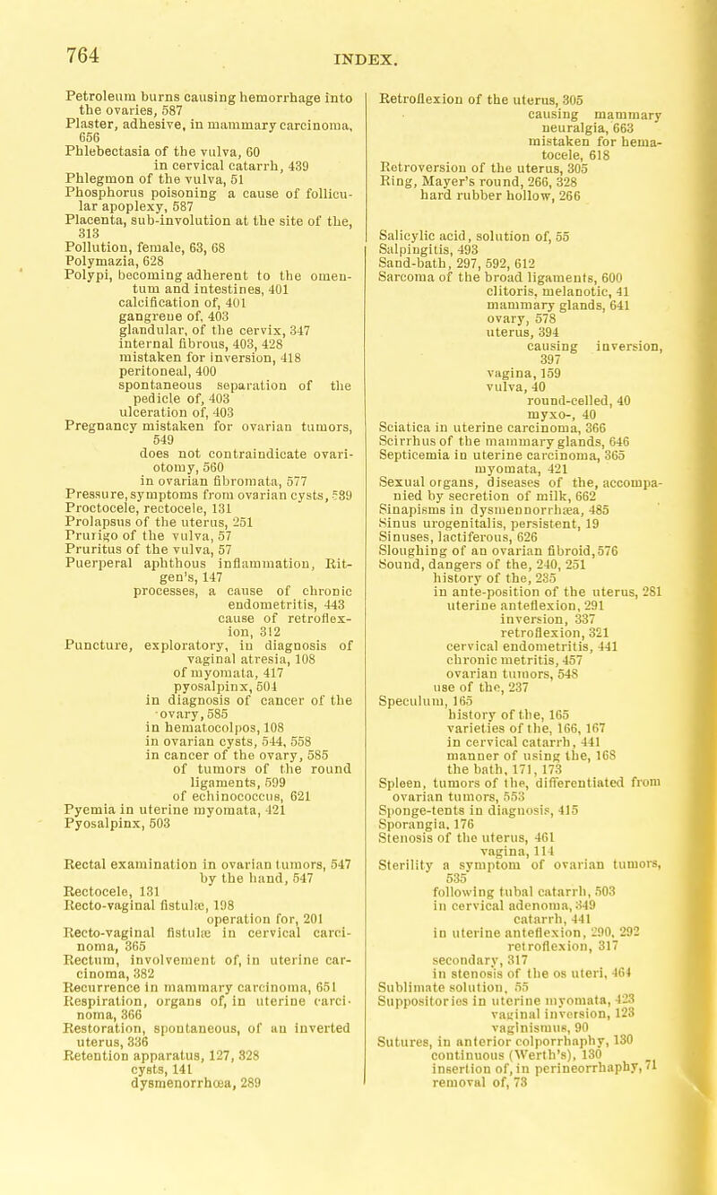 Petroleum burns causiog hemorrhage into the ovaries, 587 Plaster, adhesive, in mammary carcinoma, 656 Phlebectasia of the vulva, 60 in cervical catarrh, 439 Phlegmon of the vulva, 51 Phosphorus poisoning a cause of follicu- lar apoplexy, 587 Placenta, sub-involution at the site of the, 313 Pollution, female, 63, 68 Polymazia, 628 Polypi, becoming adherent to the omen- tum and intestines, 401 calcification of, 401 gangrene of, 403 glandular, of the cervix, 347 internal fibrous, 403, 428 mistaken for inversion, 418 peritoneal, 400 spontaneous separation of the pedicle of, 403 ulceration of, 403 Pregnancy mistaken for ovarian tumors, 549 does not contraindieate ovari- otomy, 560 in ovarian fibromata, 577 Pressure, symptoms from ovarian cysts, f89 Proctocele, rectocele, 131 Prolapsus of the uterus, 251 Prurigo of the vulva, 57 Pruritus of the vulva, 57 Puerperal aphthous inflammation, Rit- gen's, 147 processes, a cause of chronic endometritis, 443 cause of retroflex- ion, 312 Puncture, exploratory, in diagnosis of vaginal atresia, 108 of myoraata, 417 pyosalpinx, 504 in diagnosis of cancer of the ovary,585 in hematocolpos, 108 in ovarian cysts, 544, 558 in cancer of the ovary, 585 of tumors of the round ligaments, 599 of echinococcus, 621 Pyemia in uterine myoraata, 421 Pyosalpinx, 503 Rectal examination in ovarian tumors, 547 by the hand, 547 Rectocele, 131 Recto-vaginal fistulie, 198 operation for, 201 Recto-vaginal fistulte in cervical carci- noma, 365 Rectum, involvement of, in uterine car- cinoma, 382 Recurrence in mammary carcinoma, 651 Respiration, organs of, in uterine carci- noma, 366 Restoration, spontaneous, of an inverted uterus, 336 Retention apparatus, 127, 328 cysts, 141 dysmenorrhoea, 289 Retroflexion of the uterus, 305 causing mammary neuralgia, 663 mistaken for hema- tocele, 618 Retroversion of the uterus, 305 Ring, Mayer's round, 266, 328 hard rubber hollow, 266 Salicylic acid, solution of, 55 Salpingitis, 493 Sand-bath, 297, 592, 612 Sarcoma of the broad ligaments, 600 clitoris, melanotic, 41 mammary glands, 641 ovary, 578 uterus, 394 causing inversion, 397 vagina, 159 vulva, 40 round-celled, 40 myxo-, 40 Sciatica in uterine carcinoma, 366 Scirrhusof the mammary glands, 646 Septicemia in uterine carcinoma, 365 myomata, 421 Sexual organs, diseases of the, accompa- nied by secretion of milk, 662 Sinapisms in dysmennorrha;a, 485 Sinus urogenitalis, persistent, 19 Sinuses, lactiferous, 626 Sloughing of an ovarian fibroid,576 Sound, dangers of the, 240, 251 history of the, 235 in ante-position of the uterus, 281 uterine anteflexion, 291 inversion, 337 retroflexion, 321 cervical endometritis, 441 chronic metritis, 457 ovarian tumors, 548 use of the, 237 Speculum, 165 history of the, 165 varieties of the, 166, 167 in cervical catarrh, 441 manner of using the, 168 the bath,171,173 Spleen, tumors of the, diflercntiated from ovarian tumors, 553 Sponge-tents in diagnosis, 415 Sporangia. 176 Stenosis of the uterus, 461 vagina, 114 Sterility a symptom of ovarian tumors, 535 following tubal catarrh, 503 in cervical adenoma, 349 catarrh,441 in uterine anteflexion, -90, 292 retroflexion, 317 secondary, 317 in stenosis of the os uteri, 464 Sublimate solution. 55 Suppositories in uterine myomata, 423 vauinal inversion, 123 vaginismus, 90 Sutures, in anterior colporrhaphy, 130 continuous (Werth's), 130 insertion of, in perineorrhaphy, '1 removal of, 73