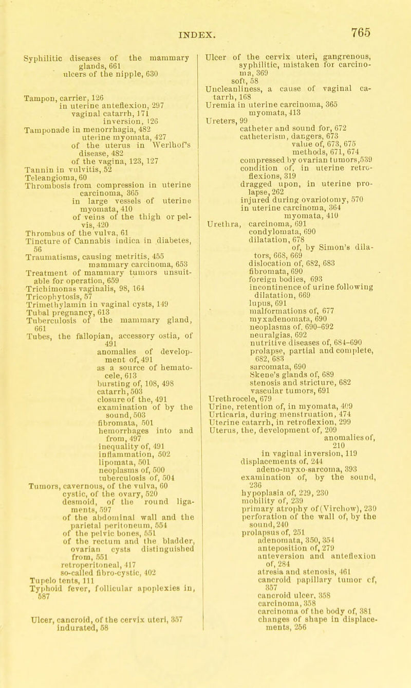 Syphilitic diseases of the mammary glands, 661 ulcers of the nipple, 630 Tampon, carrier, 126 in uterine anteflexion, '2U7 vaginal catarrh, 171 inversion, 126 Tamponade in menorrhagia, 482 uterine myomata, 427 of the uterus in Werlhof's disease, 4S2 of the vagina, 123, 127 Tannin in vulvitis, 52 Teleangioma, 60 Thrombosis from compression in uterine carcinoma, 365 in large vessels of uterine myomata, 410 of veins of the thigh or pel- vis, 420 Thrombus of the vulva, 61 Tincture of Cannabis indica in diabetes, 56 Traumatisms, causing metritis, 455 mammary carcinoma, 653 Treatment of mammary tumors unsuit- able for operation, 659 Trichimonas vaginalis, 98, 164 Tricophytosis, 57 Trimethylamin in vaginal cysts, 149 Tubal pregnancy, 613 Tuberculosis of the mammary gland, 661 Tubes, the fallopian, accessory ostia, of 491 anomalies of develop- ment of, 491 as a source of hemato- cele, 613 bursting of, 108, 498 catarrh,503 closure of the, 491 examination of by the sound, 503 fibromata, 501 hemorrhages into and from, 497 inequality of, 491 inflammation, 502 liporaata, 501 neoplasms of, 500 tuberculosis of, 504 Tumors, cavernous, of the vulva, 60 cystic, of the ovary, 520 desmoid, of the round liga- ments, 597 of the abdominal wall and the parietal peritoneum, 554 of the pelvic bones, 551 of the rectum and the bladder, ovarian cysts distinguished from, 551 retroperitoneal, 417 so-called fibro-cystic, 402 Tupelo tents, 111 Typhoid fever, follicular apoplexies in, 687 Ulcer, cancroid, of the cervix uteri, 357 indurated, 58 Ulcer of the cervix uteri, gangrenous, syphilitic, mistaken for carcino- ma, 369 soft, 58 Uncleanliness, a cause of vaginal ca- tarrh, 168 Uremia in uterine carcinoma, 365 myomata, 413 Ureters, 99 catheter and sound for, 672 catheterism, dangers, 673 value of, 673, 675 methods, 671, 674 compressed by ovarian tumors,539 condition of, in uterine retro- flexions, 319 dragged upon, in uterine pro- lapse, 262 injured during ovariotomy, 570 in uterine carcinoma, 364 myomata, 410 Urethra, carcinoma, 691 condylomata, 690 dilatation, 678 of, by Simon's dila- tors, 668, 669 dislocation of, 682, 683 fibromata, 690 foreign bodies, 093 incontinence of urine following dilatation, 669 lupus, 691 malformations of, 677 rayxadenoraata, 690 neoplasms of. 690-692 neuralgias, 692 nutritive diseases of, 684-690 prolapse, partial and complete, 682, 683 sarcomata, 690 Skene's glands of, 689 stenosis and stricture, 682 vascular tumors, 691 Urethrocele, 679 Urine, retention of, in myomata, 409 Urticaria, during menstruation, 474 Uterine catarrh, in retroflexion, 299 Uterus, the, development of, 209 anomalies of, 210 in vaginal inversion, 119 displacements of, 244 adeno-myxo-sarcoma, 393 examination of, by the sound, 236 hypoplasia of, 229, 230 mobility of, 239 inimary atrophy of (Virchow), 239 perforation of the wall of, by the sound, 240 prolapsus of, 251 adenomata, 350, 354 anteposition of, 279 anteversion and anteflexion of, 284 atresia and stenosis, 461 cancroid papillary tumor of, 357 cancroid ulcer, 358 carcinoma, 358 carcinoma of the body of, 381 changes of shape in displace- ments, 266