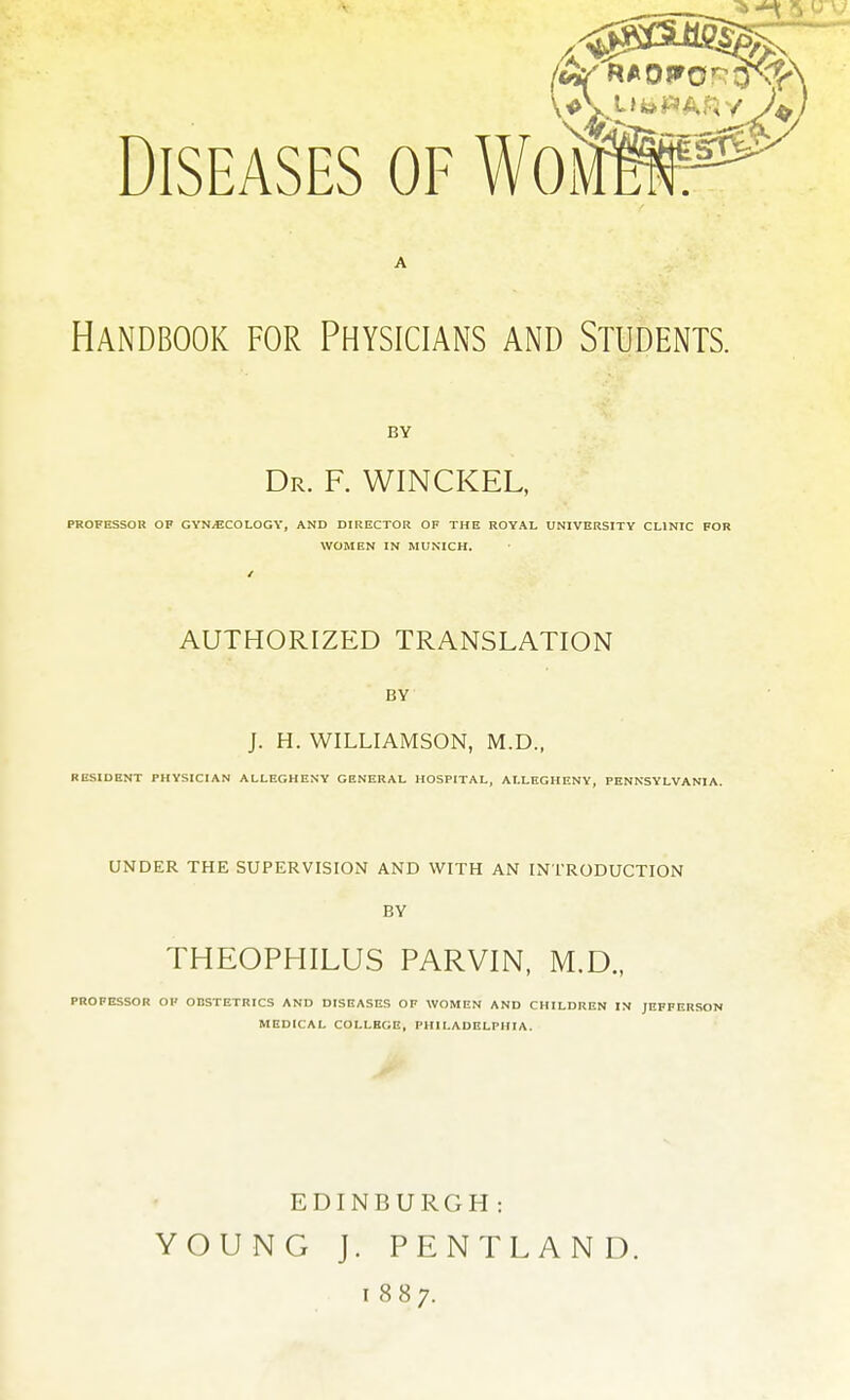 Diseases of WoVx Handbook for Physicians and Students. BY Dr. F. WINCKEL, PROFESSOR OF GYNECOLOGY, AND DIRECTOR OF THE ROYAL UNIVERSITY CLINIC FOR WOMEN IN MUNICH. AUTHORIZED TRANSLATION BY J. H. WILLIAMSON, M.D., RESIDENT PHYSICIAN ALLEGHENY GENERAL HOSPITAL, ALLEGHENY, PENNSYLVANIA. UNDER THE SUPERVISION AND WITH AN INTRODUCTION BY THEOPHILUS PARVIN, M.D., PROFESSOR OF OBSTETRICS AND DISEASES OF WOMEN AND CHILDREN IN JEFFERSON MEDICAL COLLEGE, PHILADELPHIA. EDINBURGH: YOUNG J. PENTLAND. 1887.