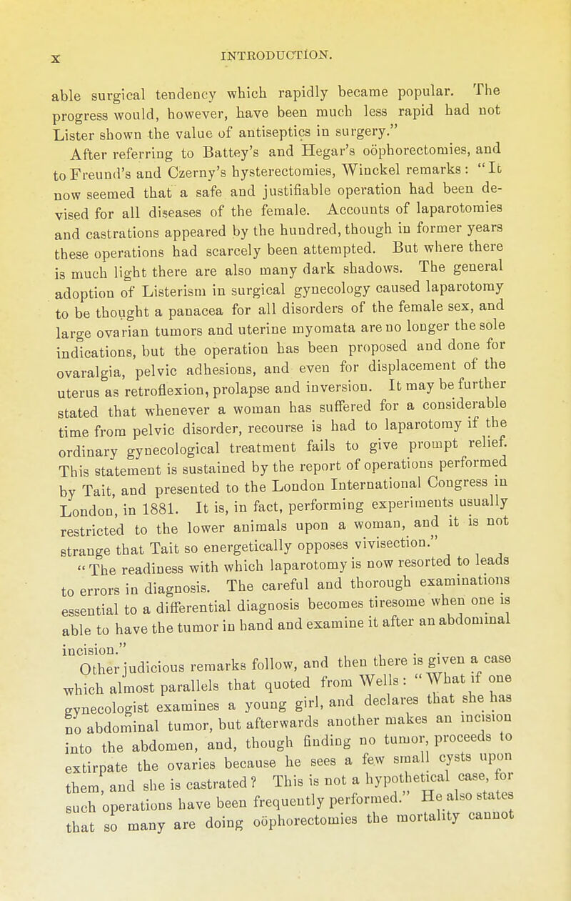 able surgical tendency which rapidly became popular. The progress would, however, have been much less rapid had not Lister shown the value of antiseptics in surgery. After referring to Battey's and Hegar's oophorectomies, and toFreund's and Czerny's hysterectomies, Winckel remarks: Ic now seemed that a safe and justifiable operation had been de- vised for all diseases of the female. Accounts of laparotomies and castrations appeared by the hundred, though in former years these operations had scarcely been attempted. But where there is much light there are also many dark shadows. The general adoption of Listerism in surgical gynecology caused laparotomy to be thought a panacea for all disorders of the female sex, and large ovarian tumors and uterine myomata are no longer the sole indications, but the operation has been proposed and done for ovaralgia, pelvic adhesions, and even for displacement of the uterus as retroflexion, prolapse and inversion. It may be further stated that whenever a woman has suffered for a considerable time from pelvic disorder, recourse is had to laparotomy if the ordinary gynecological treatment fails to give prompt relief. This statement is sustained by the report of operations performed by Tait, and presented to the London International Congress in London', in 1881. It is, in fact, performing experiments usually restricted to the lower animals upon a woman, and it is not strange that Tait so energetically opposes vivisection. The readiness with which laparotomy is now resorted to leads to errors in diagnosis. The careful and thorough examinations essential to a differential diagnosis becomes tiresome when one is able to have the tumor in hand and examine it after an abdominal incision. Other judicious remarks follow, and then there is given a case which almost parallels that quoted from Wells: What if one gynecologist examines a young girl, and declares that she has no abdominal tumor, but afterwards another makes an incision into the abdomen, and, though finding no tumor proceeds to extirpate the ovaries because he sees a few small cysts upon them, and she is castrated ? This is not a hypothetical case for such operations have been frequently performed. He also state that so many are doing oophorectomies the mortality cannot