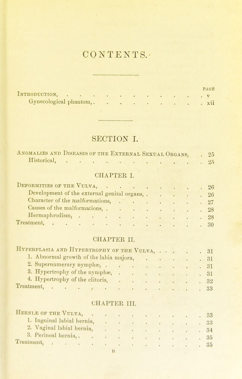 CONTENTS. PAGE Introduction, v Gynecological phantom, xii SECTION I. Anomalies and Diseases of the External Sexual Organs, . 25 Historical, 2f> CHAPTER I. Deformities of the Vulva, 26 Development of the external genital organs, 26 Character of the malformations, 27 Causes of the malformations, 28 Hermaphrodism, 28 Treatment, 3q CHAPTER II. Hyperplasia and Hypertrophy of the Vulva, 31 1. Abnormal growth of the labia majora 31 2. Supernumerary nymphre, 31 3. Hypertrophy of the nymphee, 31 4. Hypertrophy of the clitoris 32 Treatment go CHAPTER HL Hernia of the Vulva, , 33 1. Inguinal labial hernia, , 33 2. Vaginal labial hernia, 34 3. Perineal hernia, 35 Treatment 35 11