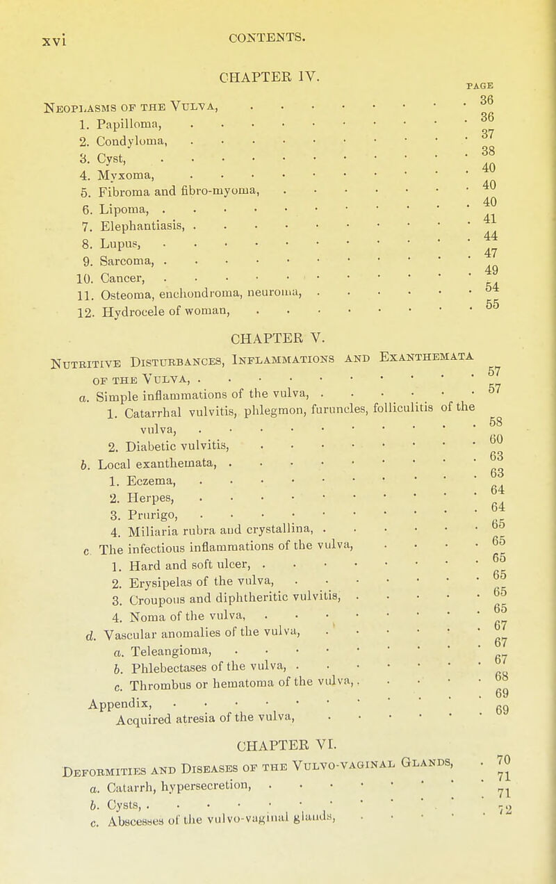 XVL CHAPTER IV. PAGE Neoplasms of the Vul^a, 1. Papilloma, 3^ 2. Condyloma, a-c^t 4. Myxoma, An 5. Fibroma and fibro-myoma, n t • ... 40 6. Lipoma, ... 7. Elephantiasis, 44 8. Lupus, 47 9. Sarcoma, * 49 10. Cancer 11. Osteoma, enchondroma, neuroma, 12. Hydrocele of woman, 55 CHAPTER V. Nutritive Disturbances, Inflammations and Exanthemata of the Vulva, a. Simple inflammations of the vulva, 1. Catarrhal vulvitis, phlegmon, furuncles, folliculitis of the i . . 58 vulva, . 2. Diabetic vulvitis, b0 6. Local exanthemata, . • * 1. Eczema, j 2. Herpes, ' r. Tl .... 64 3. Prurigo, 4. Miliaria rubra aud crystallina, 00 c The infectious inflammations of the vulva, . . • -65 1. Hard and soft ulcer j™ 2. Erysipelas of the vulva, °° 3. Croupous and diphtheritic vulvitis, 4. Noma of the vulva, d. Vascular anomalies of the vulva, .1 • • • • a. Teleangioma, . ... ■ b. Phlebectases of the vulva, c Thrombus or hematoma of the vulva, , . . • • °° .... 69 Appendix, ^ Acquired atresia of the vulva CHAPTER VI. Deformities and Diseases of the Vulvo-vaoinal Glands, . 70 a. Catarrh, hypersecretion 71 6. Cysts, . . • • • • • ' 72 c. Abscesses of the vulvo-vagmal glands,