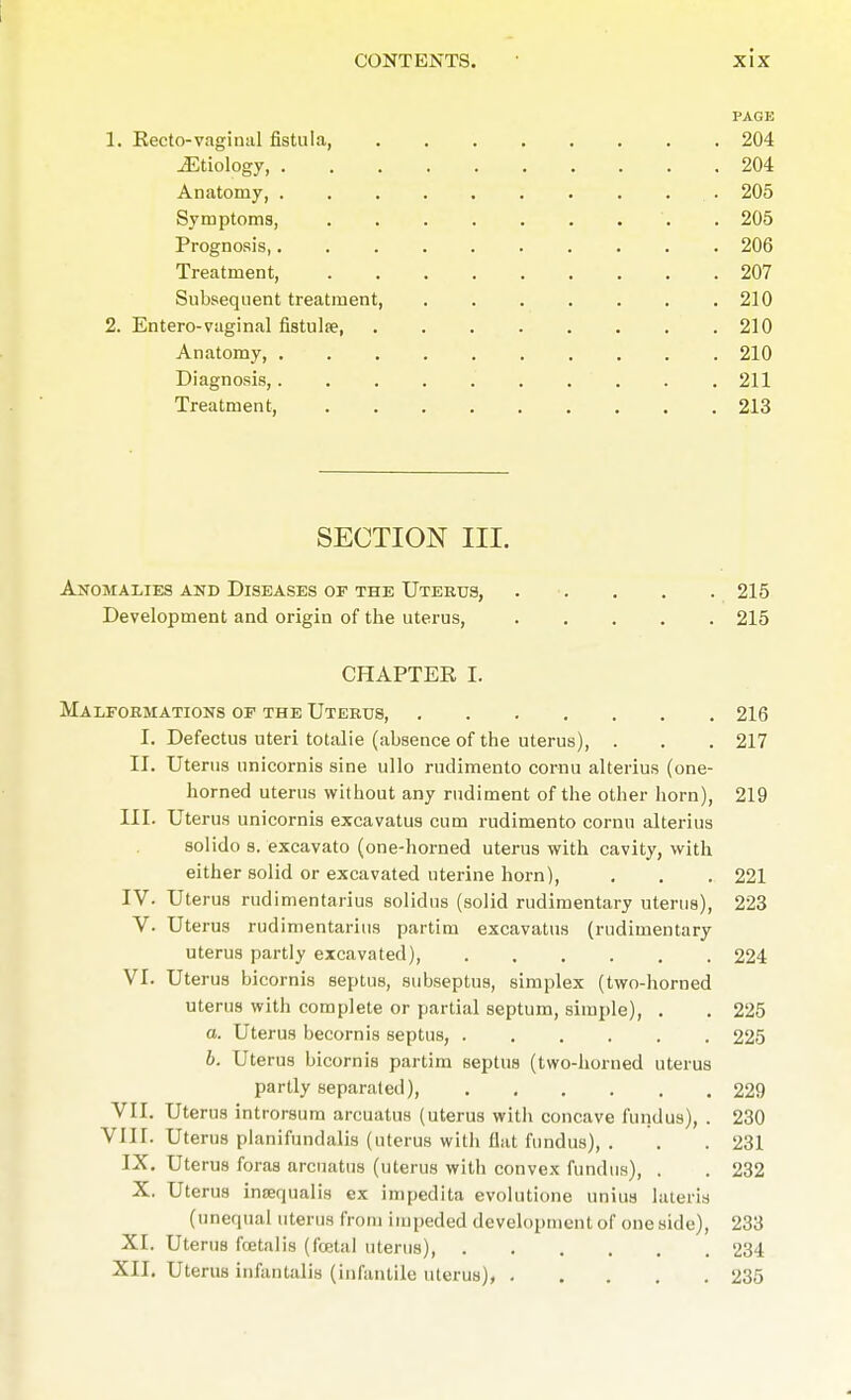 PAGE 1. Recto-vaginal fistula, 204 jEtiology, 204 Anatomy, 205 Symptoms, 205 Prognosis, 206 Treatment, 207 Subsequent treatment, . . . . . . .210 2. Entero-vaginal fistula? 210 Anatomy, 210 Diagnosis,. . . . . . . . . .211 Treatment, 213 SECTION III. Anomalies and Diseases of the Uterus, 215 Development and origin of the uterus, 215 CHAPTER I. Malformations of the Uterus, 216 I. Defectus uteri totalie (absence of the uterus), . . . 217 II. Uterus unicornis sine ullo rudimento cornu alterius (one- horned uterus without any rudiment of the other horn), 219 III. Uterus unicornis excavatus cum rudimento cornu alterius solido s. excavato (one-horned uterus with cavity, with either solid or excavated uterine horn), . . . 221 IV. Uterus rudimentarius solidus (solid rudimentary uterus), 223 V. Uterus rudimentarius partim excavatus (rudimentary uterus partly excavated), 224 VI. Uterus bicornis septus, subseptus, simplex (two-horned uterus with complete or partial septum, simple), . . 225 a. Uterus becornis septus, ...... 225 b. Uterus bicornis partim septus (two-horned uterus partly separated), 229 VII. Uterus introrsum arcuatus (uterus with concave fundus), . 230 VIII. Uterus planifundalis (uterus with flat fundus), . . .231 IX. Uterus foras arcuatus (uterus with convex fundus), . . 232 X. Uterus inrequalis ex impedita evolutione unius lateris (unequal uterus from impeded development of one side), 233 XI. Uterus fetalis (foetal uterus) 234 XII. Uterus infantalis (infantile uterus), 235