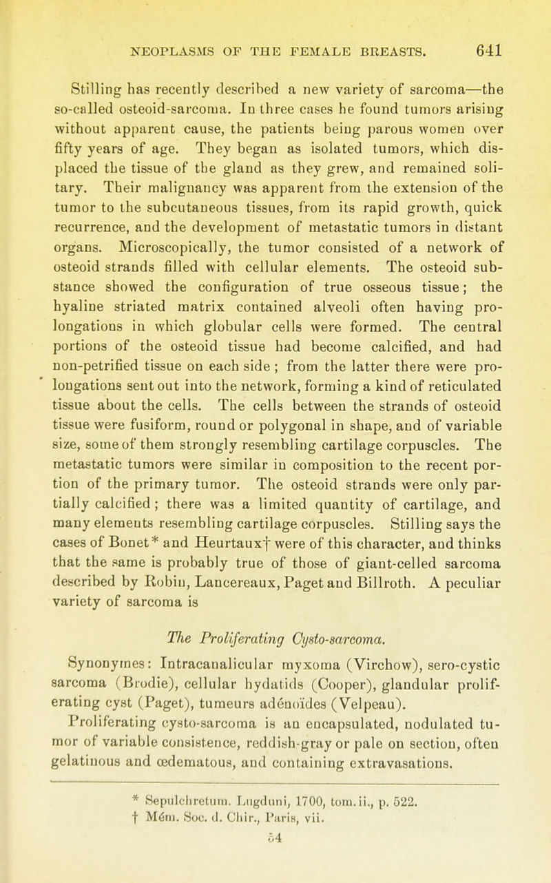 Stilling has recently described a new variety of sarcoma—the so-called osteoid-sarcorua. In three cases he found tumors arising without apparent cause, the patients being parous women over fifty years of age. They began as isolated tumors, which dis- placed the tissue of the gland as they grew, and remained soli- tary. Their malignancy was apparent from the extension of the tumor to the subcutaneous tissues, from its rapid growth, quick recurrence, and the development of metastatic tumors in distant organs. Microscopically, the tumor consisted of a network of osteoid strands filled with cellular elements. The osteoid sub- stance showed the configuration of true osseous tissue; the hyaline striated matrix contained alveoli often having pro- longations in which globular cells were formed. The central portions of the osteoid tissue had become calcified, and had non-petrified tissue on each side ; from the latter there were pro- longations sent out into the network, forming a kind of reticulated tissue about the cells. The cells between the strands of osteoid tissue were fusiform, round or polygonal in shape, and of variable size, some of them strongly resembling cartilage corpuscles. The metastatic tumors were similar in composition to the recent por- tion of the primary tumor. The osteoid strands were only par- tially calcified ; there was a limited quantity of cartilage, and many elemeuts resembling cartilage corpuscles. Stilling says the cases of Bonet* and Heurtauxf were of this character, and thinks that the same is probably true of those of giant-celled sarcoma described by Robin, Lancereaux, Paget and Billroth. A peculiar variety of sarcoma is The Proliferating Gysto-sarcoma. Synonymes: Intracanalicular myxoma (Virchow), sero-cystic sarcoma (Brodie), cellular hydatids (Cooper), glandular prolif- erating cyst (Paget), tumeurs adenoides (Velpeau). Proliferating cysto-sarcoma is au encapsulated, nodulated tu- mor of variable consistence, reddish-gray or pale on section, often gelatinous and cedematous, and containing extravasations. * Sepulchretum. Lugduni, 1700, tom.ii., p. 522. f Mem. Soc. <1. Cliir., I'aris, vii. 54