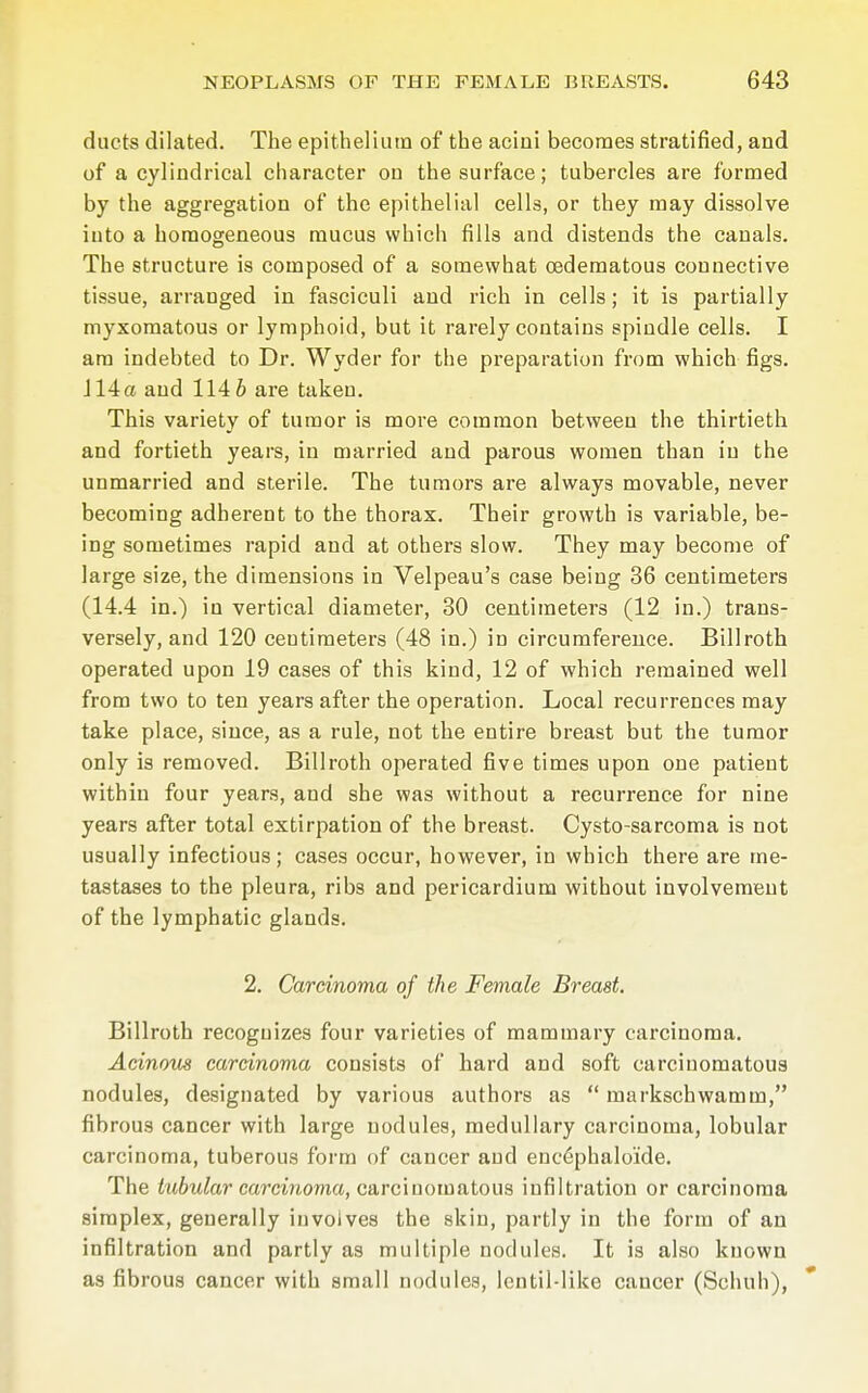 ducts dilated. The epithelium of the acini becomes stratified, and of a cylindrical character on the surface; tubercles are formed by the aggregation of the epithelial cells, or they may dissolve into a homogeneous mucus which fills and distends the canals. The structure is composed of a somewhat cedematous connective tissue, arranged in fasciculi and rich in cells; it is partially myxomatous or lymphoid, but it rarely contains spindle cells. I am indebted to Dr. Wyder for the preparation from which figs. J 14 a and 114 6 are taken. This variety of tumor is more common between the thirtieth and fortieth years, in married and parous women than in the unmarried and sterile. The tumors are always movable, never becoming adherent to the thorax. Their growth is variable, be- ing sometimes rapid and at others slow. They may become of large size, the dimensions in Velpeau's case being 36 centimeters (14.4 in.) in vertical diameter, 30 centimeters (12 in.) trans- versely, and 120 centimeters (48 in.) in circumference. Billroth operated upon 19 cases of this kind, 12 of which remained well from two to ten years after the operation. Local recurrences may take place, since, as a rule, not the entire breast but the tumor only is removed. Billroth operated five times upon one patient within four years, and she was without a recurrence for nine years after total extirpation of the breast. Cysto-sarcoma is not usually infectious; cases occur, however, in which there are me- tastases to the pleura, ribs and pericardium without involvement of the lymphatic glands. 2. Carcinoma of the Female Breast. Billroth recognizes four varieties of mammary carcinoma. Acinous carcinoma consists of hard and soft carcinomatous nodules, designated by various authors as markschwamm, fibrous cancer with large nodules, medullary carcinoma, lobular carcinoma, tuberous form of cancer and encephalo'ide. The tubular carcinoma, carcinomatous infiltration or carcinoma simplex, generally involves the skin, partly in the form of an infiltration and partly as multiple nodules. It is also known as fibrous cancer with small nodules, lentil-like cancer (Schuh),