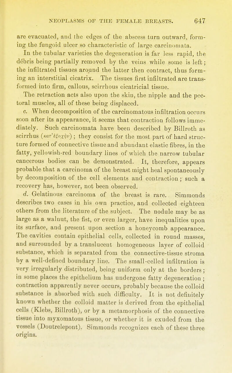 are evacuated, and the edges of the abscess turn outward, forrn- iug the fungoid ulcer so characteristic of large careinomata. In the tubular varieties the degeneration is far less rapid, the debris being partially removed by the veins while some is left; the infiltrated tissues around the latter then contract, thus form- ing an interstitial cicatrix. The tissues first infiltrated are trans- formed into firm, callous, scirrhous cicatricial tissue. The retraction acts also upon the skin, the nipple and the pec- toral muscles, all of these being displaced. c. When decomposition of the carcinomatous infiltration occu rs soon after its appearance, it seems that contraction follows imme- diately. Such careinomata have been described by Billroth as scirrhus (/cor'lfo^v) ; they consist for the most part of hard struc- ture formed of connective tissue and abundant elastic fibres, in the fatty, yellowish-red boundary lines of which the narrow tubular cancerous bodies can be demonstrated. It, therefore, appears probable that a carcinoma of the breast might heal spontaneously by decomposition of the cell elements and contraction; such a recovery has, however, not been observed. d. Gelatinous carcinoma of the breast is rare.. Simmonds describes two cases in his own practice, and collected eighteen others from the literature of the subject. The nodule may be as large as a walnut, the fist, or even larger, have inequalities upon its surface, and present upon section a honeycomb appearance. The cavities contain epithelial cells, collected in round masses, and surrounded by a translucent homogeneous layer of colloid substance, which is separated from the connective-tissue stroma by a well-defined boundary line. The small-celled infiltration is very irregularly distributed, being uniform only at the borders; in some places the epithelium has undergone fatty degeneration ; contraction apparently never occurs, probably because the colloid substance is absorbed with such difficulty. It is not definitely known whether the colloid matter is derived from the epithelial cells (Klebs, Billroth), or by a metamorphosis of the connective tissue into myxomatous tissue, or whether it is exuded from the vessels (Doutrelepont). Simmonds recognizes each of these three origins.