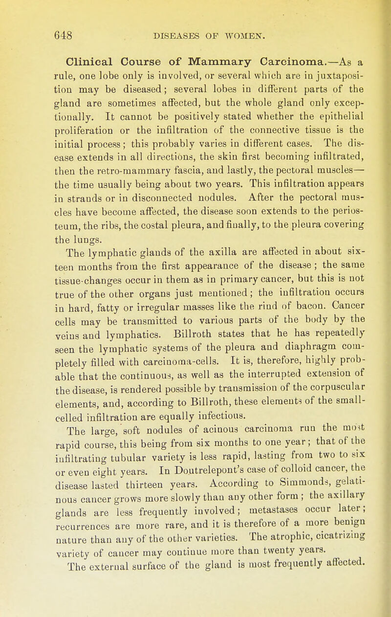 Clinical Course of Mammary Carcinoma.—As a rule, one lobe only is involved, or several which are in juxtaposi- tion may be diseased; several lobes in different parts of the gland are sometimes affected, but the whole gland only excep- tionally. It cannot be positively stated whether the epithelial proliferation or the infiltration of the connective tissue is the initial process; this probably varies in different cases. The dis- ease extends in all directions, the skin first becoming infiltrated, then the retro-mammary fascia, and lastly, the pectoral muscles— the time usually being about two years. This infiltration appears in strauds or in disconnected nodules. After the pectoral mus- cles have become affected, the disease soon extends to the perios- teum, the ribs, the costal pleura, and finally, to the pleura covering the lungs. The lymphatic glands of the axilla are affected in about six- teen months from the first appearance of the disease ; the same tissue-changes occur in them as in primary cancer, but this is not true of the other organs just mentioned; the infiltration occurs in hard, fatty or irregulär masses like the rind of bacon. Cancer cells may be transmitted to various parts of the body by the veins and lymphatics. Billroth states that he has repeatedly seen the lymphatic systems of the pleura and diaphragm com- pletely filled with carcinoma-cells. It is, therefore, highly prob- able that the continuous, as well as the interrupted extension of the disease, is rendered possible by transmission of the corpuscular elements, and, according to Billroth, these element-! of the small- celled infiltration are equally infectious. The large, soft nodules of acinous carcinoma run the most rapid course, this being from six months to one year ; that of the infiltrating tubular variety is less rapid, lasting from two to six or even eight years. In Do.utrelepont's case of colloid cancer, the disease lasted thirteen years. According to Simmonds, gelati- nous cancer grows more slowly than any other form ; the axillary glands are less frequently involved; metastases occur later; recurrences are more rare, and it is therefore of a more benign nature than any of the other varieties. The atrophic, cicatrizing variety of cancer may contiuue more than twenty years. The external surface of the gland is most frequently affected.