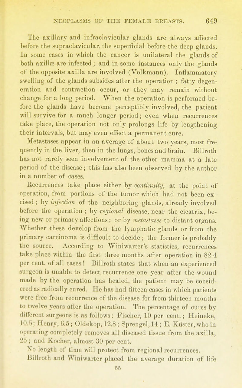 The axillary and infraclavicular glands are always affected before the supraclavicular, the superficial before the deep glands. Iu some cases in which the caucer is unilateral the glands of both axillse are infected ; and in some instances only the glands of the opposite axilla are involved (Volkmann). Inflammatory swelling of the glands subsides after the operation ; fatty degen- eration and contraction occur, or they may remain without change for a long period. When the operation is performed be- fore the glands have become perceptibly involved, the patient will survive for a much longer period; even when recurrences take place, the operation not only prolongs life by lengthening their intervals, but may even effect a permanent cure. Metastases appear in an average of about two years, most fre- quently iu the liver, then in the lungs, bones and brain. Billroth has not rarely seen involvement of the other mamma at a late period of the disease; this has also been observed by the author in a number of cases. Recurrences take place either by continuity, at the point of operation, from portions of the tumor which had not been ex- cised ; by infection of the neighboring glands, already involved before the operation ; by regional disease, near the cicatrix, be- ing new or primary affections; or by metastases to distant organs. Whether these develop from the lymphatic glands or from the primary carcinoma is difficult to decide ; the former is probably the source. According to Winiwarter's statistics, recurrences take place within the first three months after operation in 82.4 per cent, of all cases ! Billroth states that when an experienced surgeon is unable to detect, recurrence one year after the wound made by the operation has healed, the patient may be consid- ered as radically cured. He has had fifteen cases in which patients were free from recurrence of the disease for from thirteen months to twelve years after the operation. The percentage of cures by different surgeons is as follows: Fischer, 10 per cent.; Heineke, 10.5; Henry, 6.5; Oldekop, 12.8 ; Sprengel, 14; E. Küster, who in operating completely removes all diseased tissue from the axilla, 25 ; and Kocher, almost 30 per cent. No length of time will protect from regional recurrences. Billroth and Winiwarter placed the average duration of life 55