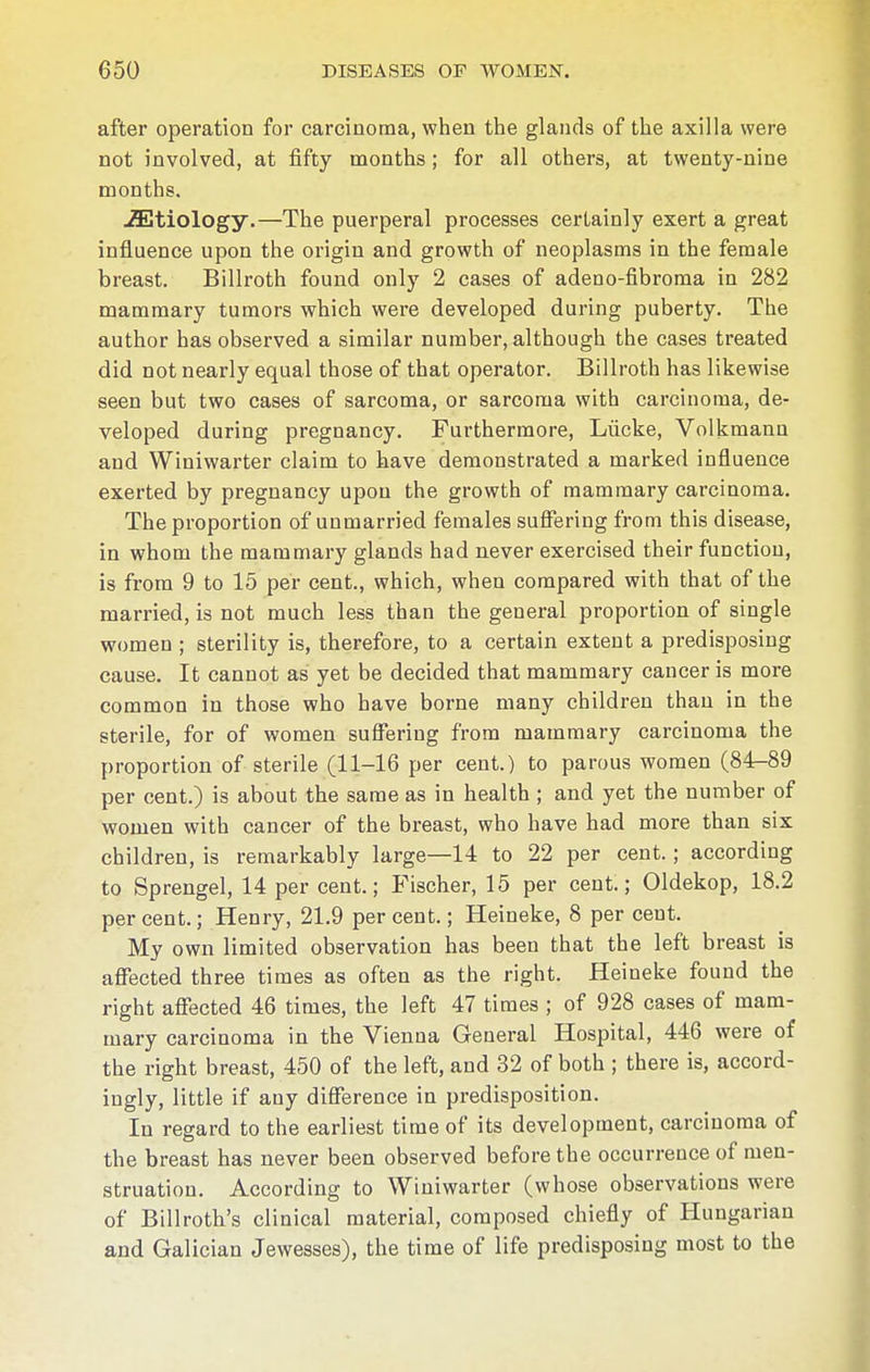 after operation for carcinoma, when the glands of the axilla were not involved, at fifty months; for all others, at twenty-nine months. etiology.—The puerperal processes certainly exert a great influence upon the origin and growth of neoplasms in the female breast. Billroth found only 2 cases of adeno-fibroma in 282 mammary tumors which were developed during puberty. The author has observed a similar number, although the cases treated did not nearly equal those of that operator. Billroth has likewise seen but two cases of sarcoma, or sarcoma with carcinoma, de- veloped during pregnancy. Furthermore, Lücke, Volkmann and Winiwarter claim to have demonstrated a marked influence exerted by pregnancy upon the growth of mammary carcinoma. The proportion of unmarried females suffering from this disease, in whom the mammary glands had never exercised their function, is from 9 to 15 per cent., which, when compared with that of the married, is not much less than the general proportion of single women ; sterility is, therefore, to a certain extent a predisposing cause. It cannot as yet be decided that mammary cancer is more common in those who have borne many children than in the sterile, for of women suffering from mammary carcinoma the proportion of sterile (11-16 per cent.) to parous women (84-89 per cent.) is about the same as in health ; and yet the number of women with cancer of the breast, who have had more than six children, is remarkably large—14 to 22 per cent.; according to Sprengel, 14 per cent.; Fischer, 15 per cent.; Oldekop, 18.2 percent.; Henry, 21.9 percent.; Heineke, 8 per cent. My own limited observation has been that the left breast is affected three times as often as the right. Heineke found the right affected 46 times, the left 47 times ; of 928 cases of mam- mary carcinoma in the Vienna General Hospital, 446 were of the right breast, 450 of the left, and 32 of both ; there is, accord- ingly, little if any difference in predisposition. In regard to the earliest time of its development, carcinoma of the breast has never been observed before the occurrence of men- struation. According to Winiwarter (whose observations were of Billroth's clinical material, composed chiefly of Hungarian and Galician Jewesses), the time of life predisposing most to the