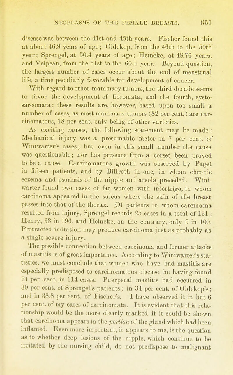 disease was between the 41st and 45th years. Fischer found this at about 46.9 years of age; Oldekop, from the 46th to the 50th year; Sprengel, at 50.4 years of age; Heineke, at 48.76 years, and Velpeau, from the 51st to the 60th year. Beyond question, the largest number of cases occur about the end of menstrual life, a time peculiarly favorable for development of cancer. With regard to other mammary tumors, the third decade seems to favor the development of fibromata, and the fourth, cysto- sarcomata; these results are, however, based upon too small a number of cases, as most mammary tumors (82 per cent.) are car- cinomatous, 18 per cent, only being of other varieties. As exciting causes, the following statement may be made : Mechanical injury was a presumable factor in 7 per cent, of Winiwarter's cases; but even in this small number the cause was questionable; nor has pressure from a corset been proved to be a cause. Carcinomatous growth was observed by Paget iu fifteen patients, and by Billroth in one, in whom chronic eczema and psoriasis of the nipple and areola preceded. Wini- warter found two cases of fat women with intertrigo, iu whom carcinoma appeared in the sulcus where the skin of the breast passes into that of the thorax. Of patients in whom carcinoma resulted from injury, Sprengel records 25 cases in a total of 131 ; Henry, 33 in 196, and Heineke, on the contrary, only 9 in 100. Protracted irritation may produce carcinoma just as probably as a single severe injury. The possible connection between carcinoma and former attacks of mastitis is of great importance. According to Winiwarter's sta- tistics, we must conclude that women who have had mastitis are especially predisposed to carcinomatous disease, he having found 21 per cent, in 114 cases. Puerperal mastitis had occurred in 30 per cent, of Sprengel's patients ; iu 34 per cent, of Oldekop's; and in 38.8 per cent, of Fischer's. I have observed it in but 6 per cent, of my cases of carcinomata. It is evident that this rela- tionship would be the more clearly marked if it could be shown that carcinoma appears iu the portion of the gland which had been inflamed. Even more important, it appears to me, is the question as to whether deep lesions of the nipple, which continue to be irritated by the nursing child, do not predispose to malignant
