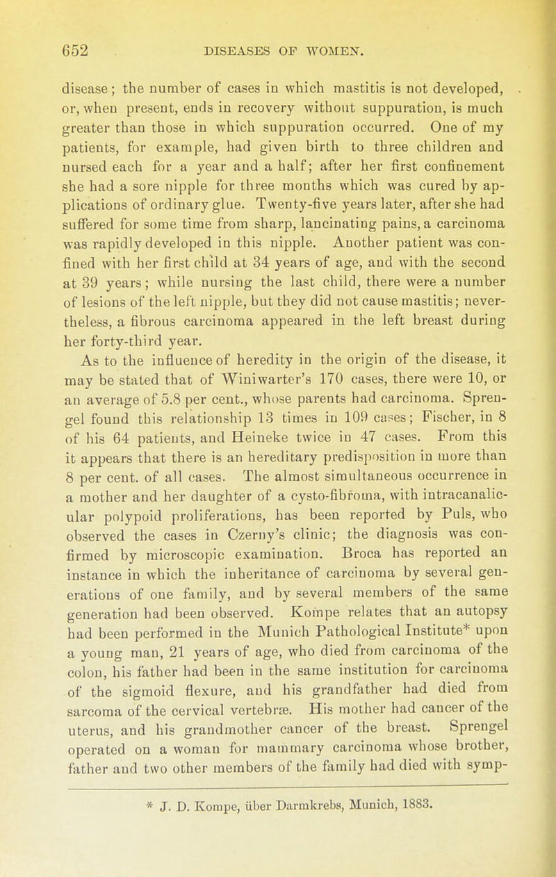 disease; the number of cases in which mastitis is not developed, or, when present, ends in recovery without suppuration, is much greater than those in which suppuration occurred. One of my patients, for example, had given birth to three children and nursed each for a year and a half; after her first confinement she had a sore nipple for three months which was cured by ap- plications of ordinary glue. Twenty-five years later, after she had suffered for some time from sharp, lancinating pains, a carcinoma was rapidly developed in this nipple. Another patient was con- fined with her first child at 34 years of age, and with the second at 39 years; while nursing the last child, there were a number of lesions of the left nipple, but they did not cause mastitis; never- theless, a fibrous carcinoma appeared in the left breast during her forty-third year. As to the influence of heredity in the origin of the disease, it may be stated that of Winiwarter's 170 cases, there were 10, or an average of 5.8 per cent., whose parents had carcinoma. Spren- gel found this relationship 13 times in 109 cases; Fischer, in 8 of his 64 patients, and Heineke twice in 47 cases. From this it appears that there is an hereditary predisposition in more than 8 per cent, of all cases. The almost simultaneous occurrence in a mother and her daughter of a cysto-fibfoma, with intracanalic- ular polypoid proliferations, has been reported by Puis, who observed the cases in Czeruy's clinic; the diagnosis was con- firmed by microscopic examination. Broea has reported an instance in which the inheritance of carcinoma by several gen- erations of one family, and by several members of the same generation had been observed. Kompe relates that an autopsy had been performed in the Munich Pathological Institute* upon a young man, 21 years of age, who died from carcinoma of the colon, his father had been in the same institution for carcinoma of the sigmoid flexure, and his grandfather had died from sarcoma of the cervical vertebra. His mother had cancer of the uterus, and his grandmother cancer of the breast. Sprengel operated on a woman for mammary carciuoma whose brother, father and two other members of the family had died with symp- * J. D. Kompe, über Darmkrebs, Munich, 18S3.