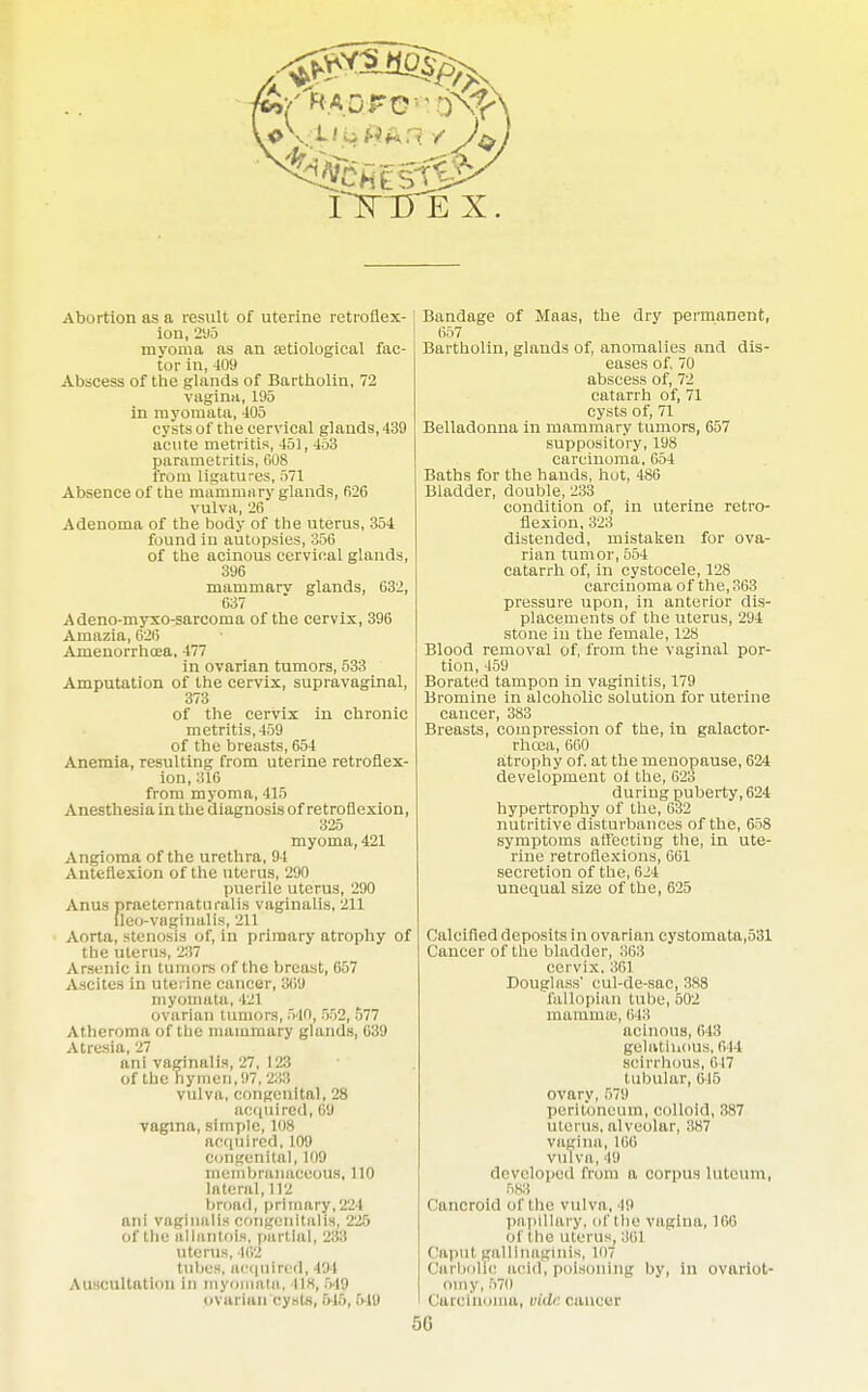 Abortion as a result of uterine retroflex- ion, 295 myoma as an ajtiological fac- tor in, 409 Abscess of the glands of Bartholin, 72 vagina, 195 in myoinata, 405 cysts of the cervical glands, 439 acute metritis, 451, 453 parametritis, 608 from ligatures, 571 Absence of the mammary glands, 626 vulva, 26 Adenoma of the body of the uterus, 354 found in autopsies, 356 of the acinous cervical glands, 396 mammarv glands, 632, 637 Adeno-myxo-sarcoma of the cervix, 396 Amazia, 626 Amenorrhoea, 477 in ovarian tumors, 533 Amputation of the cervix, supravaginal, 373 of the cervix in chronic metritis, 459 of the breasts, 654 Anemia, resulting from uterine retroflex- ion, 316 from myoma, 415 Anesthesia in the diagnosis of retroflexion, 325 myoma, 421 Angioma of the urethra, 94 Anteflexion of the uterus, 290 puerile uterus, 290 Anus praeternaturalis vaginalis, 211 ileo-vaginalis, 211 Aorta, stenosis of, in primary atrophy the uterus, 237 Arsenic in tumors of the breast, 657 Ascites in uterine cancer, 369 myomata, 421 ovarian tumors, 540, :V>2, -577 Atheroma of the mammary glands, 639 Atresia, 27 ani vaginalis, 27, 123 of the hymen,97, 233 vulva, congenital, 28 acquired, 68 vagina, simple, 108 acquired, 109 congenital, 109 membranaceous, 110 lnteral, 112 broad, primary,221 ani vaginalis congenitalis, 225 of the allantois, partial, 233 uterus, 462 tubes, acquired, 194 Auscultation in myomata, 41H, 549 ovarian cysts, 645, 519 Bandage of Maas, the dry permanent, 657 Bartholin, glands of, anomalies and dis- eases of, 70 abscess of, 72 catarrh of, 71 cysts of, 71 Belladonna in mammary tumors, 657 suppository, 198 carcinoma, 654 Baths for the hands, hot, 486 Bladder, double, 233 condition of, in uterine retro- flexion, 323 distended, mistaken for ova- rian tumor, 554 catarrh of, in cystocele, 12S carcinoma of the, 363 pressure upon, in anterior dis- placements of the uterus, 294 stone in the female, 128 Blood removal of, from the vaginal por- tion, 459 Borated tampon in vaginitis, 179 Bromine in alcoholic solution for uterine cancer, 383 Breasts, compression of the, in galactor- rhoea, 660 atrophy of, at the menopause, 624 development ol the, 623 during puberty, 624 hypertrophy of the, 632 nutritive disturbances of the, 658 symptoms affecting the, in ute- rine retroflexions, 661 secretion of the, 624 unequal size of the, 625 Calcified deposits in ovarian cystomata,531 Cancer of the bladder, 363 cervix.361 Douglass' cul-de-sac, 388 fallopian tube, 502 mamma;, 6 Ii! acinous, 643 gelatinous, oil scirrhous, 617 tubular, 645 ovary, 579 peritoneum, colloid, 387 uterus, alveolar, 387 vagina, Kill vulva, 49 developed from a corpus luteum, 688 Cancroid of the vulva, 49 papillary, of the vagina, 166 of the uterus, 361 < lapul gallinaginis, 107 Carbolic acid, poisoning by, in ovariot- omy, 570 I Carcinoma, vide cancer 5G
