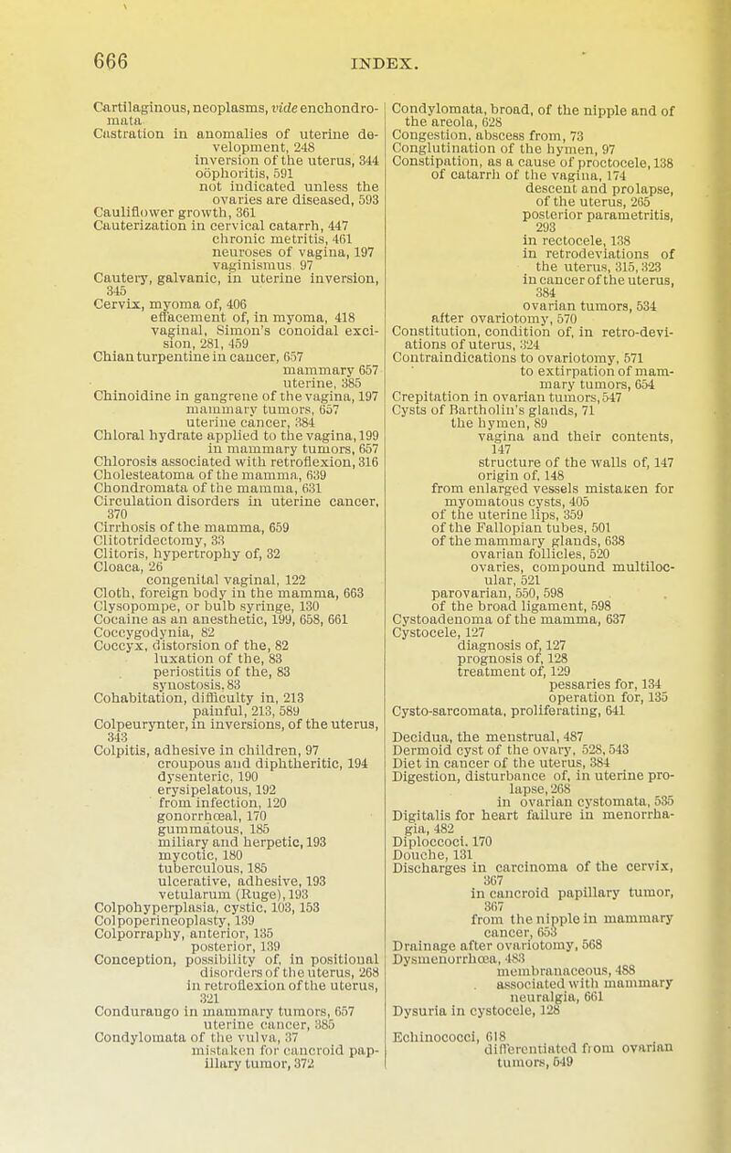 Cartilaginous, neoplasms, vide enchondro- mata Castration in anomalies of uterine de- velopment, 248 inversion of the uterus, 314 oophoritis, 591 not indicated unless the ovaries are diseased, 593 Cauliflower growth, 361 Cauterization in cervical catarrh, 447 chronic metritis, 4(51 neuroses of vagina, 197 vaginismus. 97 Cautery, galvanic, in uterine inversion, 345 Cervix, myoma of, 406 efl'acement of, in myoma, 418 vaginal, Simon's conoidal exci- sion, 281, 459 Chian turpentine in cancer, 657 mammary 657 uterine, 385 Chinoidine in gangrene of the vagina, 197 mammary tumors, 657 uterine cancer, 384 Chloral hydrate applied to the vagina, 199 in mammary tumors, 657 Chlorosis associated with retroflexion, 316 Cholesteatoma of the mamma, 639 Chondromata of the mamma, 631 Circulation disorders in uterine cancer, 370 Cirrhosis of the mamma, 659 Clitotridectomy, 33 Clitoris, hypertrophy of, 32 Cloaca, 26 congenital vaginal, 122 Cloth, foreign body in the mamma, 663 Clysopompe, or bulb syringe, 130 Cocaine as an anesthetic, 199, 658, 661 Coccygodynia, 82 Coccyx, distorsion of the, 82 luxation of the, 83 periostitis of the, 83 synostosis, 83 Cohabitation, difficulty in, 213 painful, 213, 589 Colpeurynter, in inversions, of the uterus, 313 Colpitis, adhesive in children, 97 croupous and diphtheritic, 194 dysenteric, 190 erysipelatous, 192 from infection, 120 gonorrhoeal, 170 gummatous, 185 miliary and herpetic, 193 mycotic, 180 tuberculous, 185 ulcerative, adhesive, 193 vetularum (Ruge),193 Colpohyperplasia, cystic, 103,153 Colpoperineoplasty, 139 Colporraphy, anterior, 135 posterior, 139 Conception, possibility of, in positional disorders of the uterus, 268 in retroflexion of the uterus, 321 Condurango in mammary tumors, 657 uterine cancer, 385 Condylomata of the vulva, 37 mistaken for cancroid pap- illary tumor, 372 Condylomata, broad, of the nipple and of the areola, 628 Congestion, abscess from, 73 Conglutination of the hymen, 97 Constipation, as a cause of proctocele, 138 of catarrli of the vagina, 174 descent and prolapse, of the uterus, 265 posterior parametritis, 293 in rectocele, 138 in retrodeviations of the uterus, 315,323 in cancer of the uterus, 384 ovarian tumors, 534 after ovariotomy, 570 Constitution, condition of, in retro-devi- ations of uterus, 324 Contraindications to ovariotomy, 571 to extirpation of mam- mary tumors, 654 Crepitation in ovarian tumors, 547 Cysts of Bartholin's glands, 71 the hymen, 89 vagina and their contents, 147 structure of the walls of, 147 origin of, 148 from enlarged vessels mistaken for myomatous cysts, 405 of the uterine lips, 359 of the Fallopian tubes, 501 of the mammary glands, 638 ovarian follicles, 520 ovaries, compound multiloc- ular, 521 parovarian, 550, 598 of the broad ligament, 598 Cystoadenoma of the mamma, 637 Cystocele, 127 diagnosis of, 127 prognosis of, 128 treatment of, 129 pessaries for, 134 operation for, 135 Cysto-sarcomata, proliferating, 641 Decidua, the menstrual, 487 Dermoid cyst of the ovary, 528,543 Diet in cancer of the uterus, 3S4 Digestion, disturbance of, in uterine pro- lapse, 268 in ovarian cystomata, 535 Digitalis for heart failure in monorrha- gia, 482 Diploccoci. 170 Douche, 131 Discharges in carcinoma of the cervix, 367 in cancroid papillary tumor, 367 from the nipple in mammary cancer, 653 Drainage after ovariotomy, 568 Dysmenorrhcea, is3 membranaceous, 488 associated with mammary neuralgia, 661 Dysuria in cystocele, 128 Echinococci, 618 differentiated fiom ovarian tumors, 549