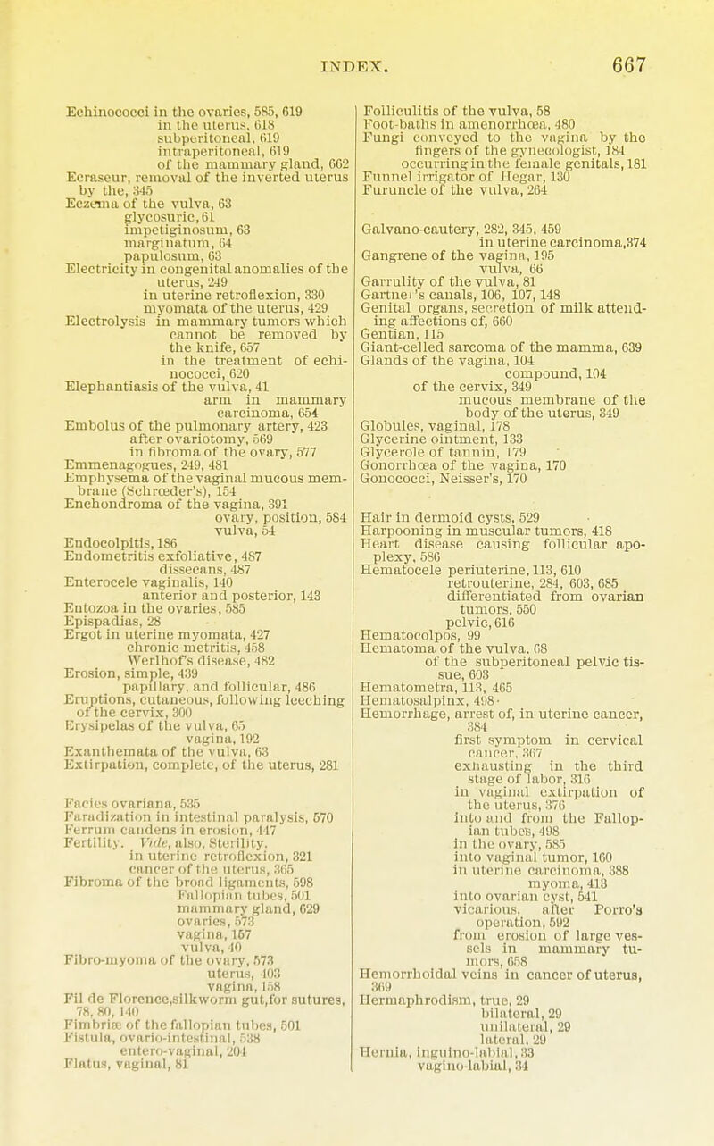Echinococci in the ovaries, 585, 619 in the Uterus, 018 subperitoneal, R19 intraperitoneal, (519 of the mammary gland, GG2 Ecraseur, removal of the inverted uterus by the, 845 Eczema of the vulva, 63 glycosuric,61 impetiginosum, 63 marginatum, 64 papillosum, 03 Electricity m congenital anomalies of the uterus, 249 in uterine retroflexion, 330 myomata of the uterus, 429 Electrolysis in mammary tumors which cannot be removed by the knife, 657 in the treatment of echi- nococci, 620 Elephantiasis of the vulva, 41 arm in mammary carcinoma, 654 Embolus of the pulmonary artery, 423 after ovariotomy, 509 in fibroma of the ovary, 577 Emmenagogues, 249, 481 Emphysema of the vaginal mucous mem- brane (Sohrceder's), 154 Enchondroma of the vagina, 391 ovary, position, 584 vulva, 54 Endocolpitis, 186 Endometritis exfoliative, 487 dissecans, 487 Enterocele vaginalis, 140 anterior and posterior, 143 Entozoa in the ovaries, 585 Epispadias, 28 Ergot in uterine myomata, 427 chronic metritis. 458 Werlhof's disease, 482 Erosion, simple, 439 papillary, and follicular, 480 Eruptions, cutaneous, following leeching of the cervix,300 lirysipelas of the vulva, 65 vagina, 192 Exanthemata of the vulva, 03 Extirpation, complete, of the uterus, 281 Facies ovarin na, 535 Faradization in intestinal paralysis, 570 Ferrum candens in erosion, 447 Fertility. Vide, also. Sterility. in uterine retroflexion, 321 cancer of the uterus, 305 Fibroma of the broad ligaments, 598 Fallopian tubes, 50] mammary gland, 629 ovaries, 573 vagina, 157 vulva, 40 Fibro-myoma of the ovarv, 573 uterus, 403 vagina, 158 Fil do Florence.silkwonn gut.for sutures, 78, 80, 140 Fimbria of the fallopian tubes, 501 Fistula, ovario-intestinal, 538 entero-vaginal, 201 Flatus, vugiual, 81 Folliculitis of the vulva, 58 Foot-baths in amenorrhoea, 480 Fungi conveyed to the vagina by the fingers of the gynecologist, 184 occurring in the female genitals, 181 Funnel irrigator of Hegar, 130 Furuncle of the vulva, 264 Galvano-cautery, 282, 345, 459 in uterine carcinoma,374 Gangrene of the vagina, 195 vulva, 06 Garrulity of the vulva, 81 Gartnei's canals, 106, 107,148 Genital organs, secretion of milk attend- ing affections of, 660 Gentian, 115 Giant-celled sarcoma of the mamma, 639 Glands of the vagina, 104 compound, 104 of the cervix, 349 mucous membrane of the body of the uterus, 349 Globules, vaginal, 178 Glycerine ointment, 133 Glycerole of tannin, 179 Gonorrhoea of the vagina, 170 Gonococci, Neisser's, 170 Hair in dermoid cysts, 529 Harpooning in muscular tumors, 418 Heart disease causing follicular apo- plexy, 586 Hematocele periuterine, 113, 610 retrouterine, 284, 603, 685 differentiated from ovarian tumors. 550 pelvic, 616 Hematocolpos, 99 Hematoma of the vulva. 08 of the subperitoneal pelvic tis- sue, 603 Hematometra, 113, 405 Hematosalpinx, 498' Hemorrhage, arrest of, in uterine cancer, 384 first symptom in cervical cancer, 367 exhausting in the third stage of labor, 310 in vaginal extirpation of the uterus, :!70 into and from the Fallop- ian lubes, 498 in the ovary, 585 into vaginal tumor, 160 in uterine carcinoma, 388 myoma, III! into ovarian cyst, 511 vicarious, after Torro's operation, 592 from erosion of large ves- sels in mammary tu- mors, 658 Hemorrhoidal veins in cancer of uterus, 369 Hermaphrodism, true, 29 bilateral, 29 unilateral, 29 laters 1.2!» Hernia, lnguino-labial,83 vagino labial, 34