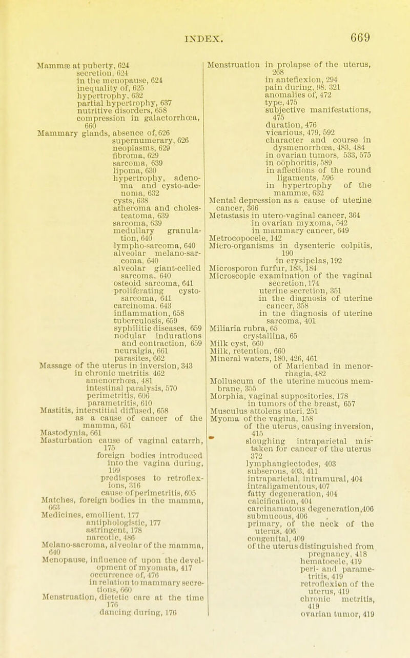 Mnmma; at pnberty, 624 secretion, 624 In the menopause, 621 inequality of, fi'25 hypertrophy, 032 partial hypertrophy, 637 nutritive disorders, 658 compression in galactorrhcea, 660 Mammary glands, absence of, 626 supernumerary, 626 neoplasms, 629 fibroma, 629 sarcoma, 639 lipoma, 630 hypertrophy, adeno- ma and cysto-ade- noma, 632 cysts, 638 atheroma and choles- teatoma, 639 sarcoma, 639 medullary granula- tion, 640 lympho-sarcoma, 640 alveolar melano-sar- coma, 640 alveolar giant-celled sarcoma. 640 osteoid sarcoma, 641 proliferating cysto- sarcoma, 641 carcinoma. 648 inflammation, 658 tuberculosis, 659 syphilitic diseases, 659 nodular indurations and contraction, 609 neuralgia, 661 parasites, 662 Massage of the uterus in inversion, 343 in chronic metritis 462 amenorrhoea, 481 intestinal paralysis, 570 perimetritis, 606 parametritis, 610 Mastitis, interstitial diffused, 608 as a cause of cancer of the mamma, 651 Mastodynia, 661 Masturbation cause of vaginal catarrh, 175 foreign bodies introduced into the vagina during, 199 predisposes to retroflex- ions, 316 cause of perimetritis, 605 Matches, foreign bodies in the mamma, 668 Medicines, emollient. 177 antiphologistic, 177 astringent, 178 narcotic. 486 Melano-sacroma, alveolar of the mamma, 6-10 Menopause, influence of upon the devel- opment of myomata, 417 occurrence of, 176 in relat ion to mammary secre- tions, 660 Menstruation, dietetic care at the time 176 dancing during, 176 Menstruation in prolapse of the uterus, 268 in anteflexion, 294 pain during, 98. 321 anomalies of, 472 type, 475 subjective manifestations, 475 duration, 476 vicarious, 479, 592 character and course in dysmenorrhcea, 483. 484 in ovarian tumors, 533, 575 in oophoritis, 589 in affections of the round ligaments, 096 in hypertrophy of the mamma?, 632 Mental depression as a cause of uterjne cancer, 366 Metastasis in utero-voginal cancer, 364 in ovarian myxoma, 542 in mammary cancer, 649 Metrocopocele, 142 Micro-organisms in dysenteric colpitis, 190 in erysipelas, 192 Microsporon furfur, 183, 184 Microscopic examination of the vaginal secretion, 174 uterine secretion, 351 in the diagnosis of uterine cancer, 358 in the diagnosis of uterine sarcoma, 401 Miliaria rubra, 65 crystallina, 65 Milk cyst, 660 Milk, retention, 660 Mineral waters, 180, 426, 461 of Marienbad in menor- rhagia, 482 Molluscum of the uterine mucous mem- brane, 305 Morphia, vaginal suppositories. 178 in tumors of the breast, 657 Musculus attolens uteri. 251 Myoma of the vagina, 158 of the uterus, causing inversion, 415 sloughing intraparietal mis- taken for cancer of the uterus 372 lymphangiectodes, 403 subserous, 403, 411 intraparietal, intramural, 404 intraligamentous, 407 fatty degeneration, 104 calcification, 404 carcinamatous degeneration,406 submucous, 400 primary, of the neck of the uterus, 406 congenital, 409 of the uterus distinguished from pregnancy, 418 hematocele, 419 perl- and parame- tritis, 419 retroflexion of the uterus, 419 chronic metritis, 419 ovarian tumor, 419
