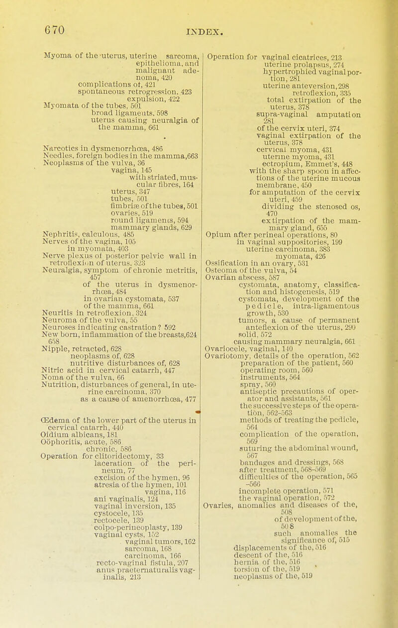 Myoma of the-uterus, uterine sarcoma, epithelioma, and malignant ade- noma, 420 complications ot, 421 spontaneous retrogression. 423 expulsion, 422 Myomata of the tubes, 501 broad ligaments, 598 uterus causing neuralgia of the mamma, 661 Narcotics in dysmenorrhoea, 486 Needles, foreign bodies in the mamma,663 Neoplasms of the vulva, 36 vagina, 145 with striated, mus- cular fibres, 164 uterus, 347 tubes, 501 fimbriae of the tubea, 501 ovaries, 519 round ligaments, 594 mammary glands, 629 Nephritis, calculous, 485 Nerves of the vagina, 105 in myomata, 403 Nerve plexus oi posterior pelvic wall in retroflexion of uterus, 323 Neuralgia, symptom of chronic metritis, 457 of the uterus in dysmeuor- rhoea, 484 in ovarian cystomata, 537 of the mamma, 661 Neuritis in retroflexion, 324 Neuroma of the vulva, 55 Neuroses indicating castration ? 592 New born, inflammation of the breasts,624 658 Nipple, retracted, 628 neoplasms of, 628 nutritive disturbances of, 628 Nitric acid in cervical catarrh, 447 Noma of the vulva, 66 Nutrition, disturbances of general, in ute- rine carcinoma, 370 as a cause of amenorrhoea, 477 (Edema of the lower part of the uterus in cervical catarrh, 440 Oidium albicans, 181 Oophoritis, acute, 586 chronic, 586 Operation for clitoridectomy, 33 laceration of the peri- neum, 77 excision of the hymen, 96 atresia of the hymen, 101 vagina, 116 ani vaginalis, 124 vaginal inversion, 135 cystocele, 135 rectocele, 139 colpo-perineoplasty, 139 vaginal cysts, 152 vaginal tumors, 162 sarcoma, 168 carcinoma, 166 recto-vaginal fistula, 207 anus praeternaturalis vag- inalis, 213 Operation for vaginal cicatrices, 213 uterine prolapsus, 274 hypertrophiea vaginal por- tion, 281 uterine antcversion,298 retroflexion, 335 total extirpation of the uterus, 378 supra-vaginal amputation 281 of the cervix uteri, 374 vaginal extirpation of the uterus, 378 cervical myoma, 431 uterine myoma, 431 ectropium, Emmet's, 448 with the sharp spoon in affec- tions of the uterine mucous membrane, 450 for amputation of the cervix uteri, 459 dividing the stenosed os, 470 extirpation of the mam- mary gland, 655 Opium after perineal operations, 80 in vaginal suppositories, 199 uterine carcinoma, 383 myomata, 426 Ossification in an ovary, 531 Osteoma of the vulva, 54 Ovarian abscess, 587 cystomata, anatomy, classifica- tion and histogenesis, 519 cystomata, development of the pedicle, intra-ligamentous growth, 530 tumors, a cause of permanent anteflexion of the uterus, 29U solid, 572 causing mammary neuralgia, 661 Ovariocele, vaginal, 140 Ovariotomy, details of the operation, 562 preparation of the patient, 560 operating room, 560 instruments, 564 spray,560 antiseptic precautions of oper- ator and assistants, 561 the successive steps of the opera- tion, 562-563 methods of treating the pedicle, 564 complication of the operation, 569 suturing the abdominal wound, 567 bandages and dressings, 568 after treatment, 568-569 difficulties of the operation, 565 -566 incomplete operation, 571 the vaginal operation, 572 Ovaries, anomalies and diseases of the, 508 of development of the, 508 such anomalies the significance of, 515 displacements of the, 516 descent of the, 'Iii hernia of the, 516 torsion of the, 519 neoplasms of the, 519