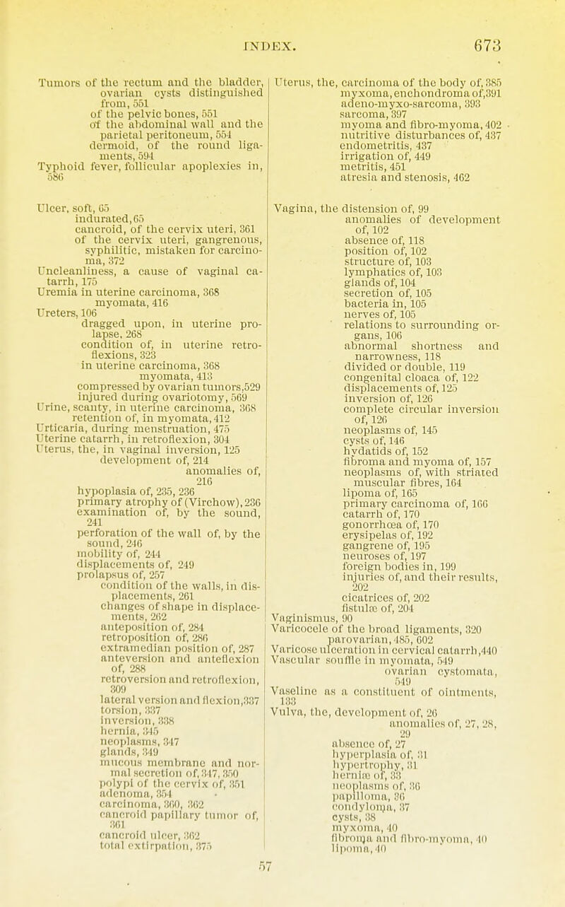 Tumors of the rectum and the bladder, ovarian cysts distinguished from, 551 of the pelvic bones, 551 of the abdominal wall and the parietal peritoneum, 55-1 dermoid, of the round liga- ments, 594 Typhoid fever, follicular apoplexies in, 58« Ulcer, soft, C5 indurated,G5 cancroid, of the cervix uteri, 361 of the cervix uteri, gangrenous, syphilitic, mistaken for carcino- ma, 372 I ncleanliuess, a cause of vaginal ca- tarrh, 175 Uremia in uterine carcinoma, 368 myomata, 416 Ureters, 106 dragged upon, in uterine pro- lapse, 268 condition of, in uterine retro- flexions, 323 in uterine carcinoma, 368 myomata, 413 compressed by ovarian tumors,529 injured during ovariotomy, 569 Urine, scanty, in uterine carcinoma, 3G8 retention of, in myomata, 412 Urticaria, during menstruation, 475 Uterine catarrh, in retroflexion, 304 Uterus, the, in vaginal inversion, 125 development of, 214 anomalies of, 216 hypoplasia of, 235, 236 primary atrophy of (Virchow),23fi examination of, by the sound, 241 perforation of the wall of, by the sound, 246 mobility of, 244 displacements of, 249 prolapsus of, 257 condition of the walls, in dis- placements, 261 changes of shape in displace- ments, 262 anteposition of, 284 retroposition of, 286 extramedian position of, 287 anteversion and anteflexion of, 288 retroversion and retroflexion, 309 lateral version and flexion,337 torsion, 337 inversion, 338 hernia, 345 neoplasms, 347 glands, 849 mucous membrane and nor- mal secretion of,847,850 polypi of the cervix of, 851 adenoma, 854 cfl rcinoma, 800, 362 cancroid papillary tui - of, 361 cancroid nicer, 862 total extirpation, ■'■'■< Uterus, the, carcinoma of the body of, 885 myxoma, enchondroma of',891 adeno-myxo-sarcoma, 393 sarcoma, 397 myoma and flbro-myoma, 402 nutritive disturbances of, 437 endometritis, 437 irrigation of, 449 metritis, 451 atresia and stenosis, 462 Vagina, the distension of, 99 anomalies of development of, 102 absence of, 118 position of, 102 structure of, 103 lymphatics of, 103 glands of, 104 secretion of, 105 bacteria in, 105 nerves of, 105 relations to surrounding or- gans, 106 abnormal shortness and narrowness, 118 divided or double, 119 congeuital cloaca of, 122 displacements of, 125 inversion of, 126 complete circular inversion of, 126 neoplasms of, 145 cysts of, 146 hydatids of, 152 fibroma and myoma of, 157 neoplasms of, with striated muscular fibres, 164 lipoma of, 165 primary carcinoma of, 10G catarrh of, 170 gonorrhoea of, 170 erysipelas of, 192 gangrene of, 195 neuroses of, 197 foreign bodies in, 199 injuries of, and their results, 202 cicatrices of, 202 listulre of, 204 Vaginismus, 90 Varicocele of the broad ligaments, 320 parovarian, 185, 002 Varicose ulceration in cervical catarrh ,410 Vascular souflle in myomata, 549 ovarian eystomata, 549 Vaseline as a constituent of ointments, 183 Vulva, the, development of, 20 anomalies of, 27, 28, 29 absence of, 27 hyperplasia of, 31 hypertrophy, 31 hernia! of, neoplasms of, 86 papilloma, 86 condyloma, 37 cysts, 38 myxoma, 40 fibroma and flbro-myoma, i<> lipoma, in 57