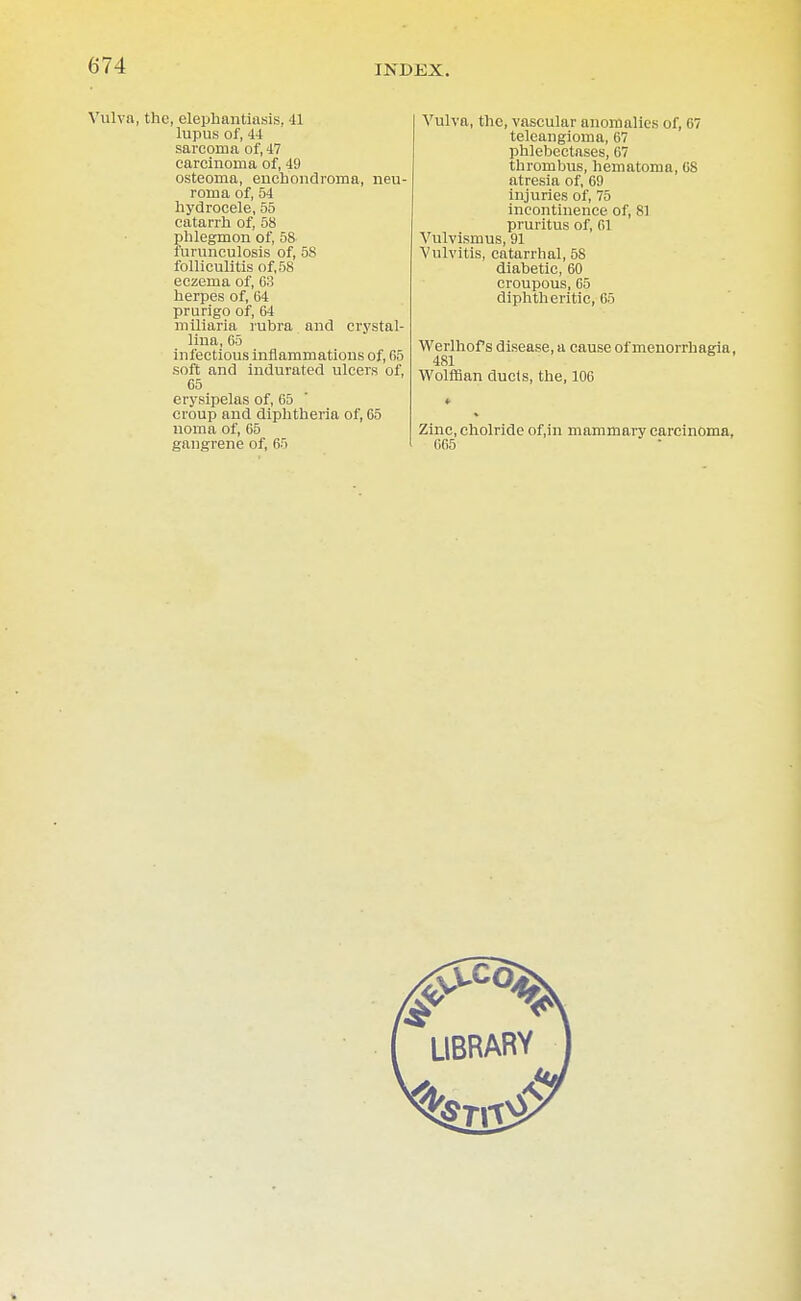 Vulva, the, elephantiasis, 41 lupus of, 44 sarcoma of, 47 carcinoma of, 49 osteoma, enchondroma, neu- roma of, 54 hydrocele, 55 catarrh of, 58 nhlegmon of, 58 furunculosis of, 5S folliculitis of, 58 eczema of, 63 herpes of, 64 prurigo of, 64 miliaria rubra and crystal- lina, 65 infectious inflammations of, 65 soft and indurated ulcers of, 65 erysipelas of, 65 croup and diphtheria of, 65 noma of, 65 gangrene of, 65 Vulva, the, vascular anomalies of, 67 teleangioma, 67 phlebectases, 67 thrombus, hematoma, 68 atresia of, 69 injuries of, 75 incontinence of, 81 pruritus of, 61 Vulvismus, 91 Vulvitis, catarrhal, 58 diabetic, 60 croupous, 65 diphtheritic, 65 Werlhof s disease, a cause of menorrhagia, 481 Wolffian duels, the, 106 Zinc, cholride of.in mammary carcinoma, 665 LIBRARY