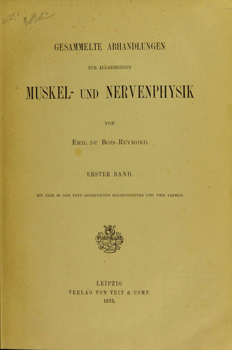 GESAMMELTE ABHANDLUNGEN ZUR ALLGEÄ'IEmEN MUSKEL- üND NEßVEBPHYSIK VON Emil du Bois-Keymond. ERSTER BAND. MIT XXIX IN DEN TEXT GEDRUCKTEN HOLZSCHNITTEN UND VIER TAFELN. VERLAG LEIPZIG VON VEIT & COMP. 1875.