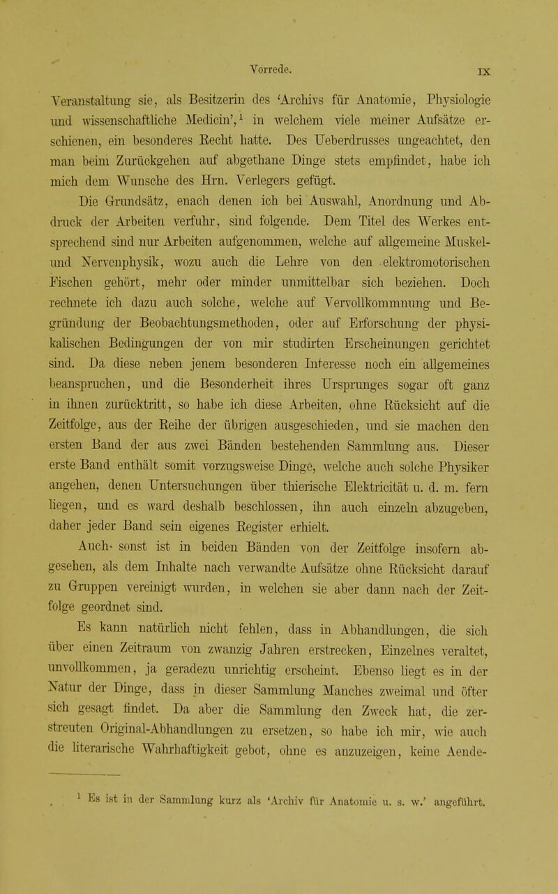 Teranstaltung sie, als Besitzerin des 'Archivs für Anatomie, Physiologie und wissenschaftüche MedicinV in welchem viele meiner Aufsätze er- schienen, ein besonderes Eecht hatte. Des Ueberdrusses ungeachtet, den man beim Zurückgehen auf abgethane Dinge stets empfindet, habe ich mich dem Wunsche des Hrn. Verlegers gefügt. Die Grundsatz, enach denen ich bei Auswahl, Anordnung und Ab- druck der Arbeiten verfuhr, sind folgende. Dem Titel des Werkes ent- sprechend sind nur Arbeiten aufgenommen, welche auf allgemeine Muskel- und Nervenphysik, wozu auch die Lehre von den elektromotorischen Fischen gehört, mehr oder minder unmittelbar sich beziehen. Doch rechnete ich dazu auch solche, welche auf Vervollkommnung und Be- gründung der Beobachtungsmethoden, oder auf Erforschung der physi- kahschen Bedingungen der von mir studirten Erscheinungen gerichtet sind. Da diese neben jenem besonderen Interesse noch ein allgemeines beanspruchen, und die Besonderheit ihres Ursprunges sogar oft ganz in ihnen ziu:ücktritt, so habe ich diese Arbeiten, ohne Rücksicht auf die Zeitfolge, aus der Reihe der übrigen ausgeschieden, und sie machen den ersten Band der aus zwei Bänden bestehenden Sammlung aus. Dieser erste Band enthält somit vorzugsweise Dinge, Avelche auch solche Physiker angehen, denen Untersuchungen über thierische Elektricität u. d. m. fem hegen, und es ward deshalb beschlossen, ihn auch einzeln abzugeben, daher jeder Band sein eigenes Register erhielt. Auch- sonst ist in beiden Bänden von der Zeitfolge insofern ab- gesehen, als dem Inhalte nach verwandte Aufsätze ohne Rücksicht darauf zu Gruppen vereinigt wurden, in welchen sie aber dann nach der Zeit- folge geordnet sind. Es kann natürhch nicht fehlen, dass in Abhandlungen, die sich über einen Zeitraum von zwanzig Jahren erstrecken, Einzelnes veraltet, unvollkommen, ja geradezu unrichtig erscheint. Ebenso liegt es in der Natur der Dinge, dass in dieser Sammlung Manches zweimal und öfter sich gesagt findet. Da aber die Sammlung den Zweck hat, die zer- streuten Original-Abhandlungen zu ersetzen, so habe ich mir, wie auch die literarische Wahitaftigkeit gebot, ohne es anzuzeigen, keine Aende- ^ Es ist in der Sammlung km-z als 'Archiv für Anatomie u. s. w.' augeführt.