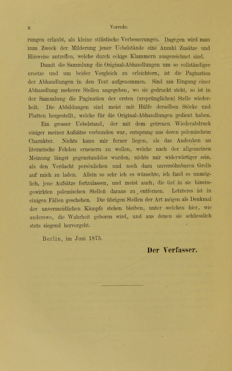 rungeu erlaubt, als kleine stilistische Verbesserungen. Dagegen wird man zum Zweck der Milderung jener Uebelstände eine Anzalil Zusätze und Hinweise antreffen, welche durch eckige Klammern ausgezeichnet sind. Damit die Sammlung die Original-Abhandlungen um so vollständiger ersetze und um beider Vergleich zu erleichtern, ist die Pagination der Abhandlungen in den Text aufgenommen. Sind am Eingang emer Abhandlung mehrere Stellen angegeben, wo sie gedruckt steht, so ist in der Sammlung die Pagination der ersten (ursprüngMchen) Stelle wieder- holt. Die Abbildungen sind meist mit Hülfe derselben Stöcke und Platten hergestellt, welche für die Original-Abhandlungen gedient haben. Ein grosser TJebelstand, der mit dem getreuen Wiederabdruck einiger meiner Aufsätze verbunden war, entsprang aus deren polemischem Charakter. Nichts kann mir ferner hegen, als das Andenken an literarische Fehden erneuern zu wollen, welche nach der allgemeinen Meinung längst gegenstandslos wurden, nichts mir widerwärtiger sein, als den Verdacht persönhchen und noch dazu unversöhnbaren G-roUs auf mich zu laden. Allein so sehr ich es wünschte, ich fand es unmög- lich, jene Aufsätze fortzulassen, und meist auch, die tief in sie Mnein- gewirkten polemischen Stelleü daraus zu ^ entfernen. Letzteres ist in einigen Fällen geschehen. Die übrigen Stellen der Art mögen als Denkmal der unvermeidhchen Kämpfe stehen bleiben, unter welchen hier, me anderswo, die Wahrheit geboren wird, und aus denen sie schhesshch stets siegend hervorgeht, Berlin, im Juni 1875. Der Terfasser.