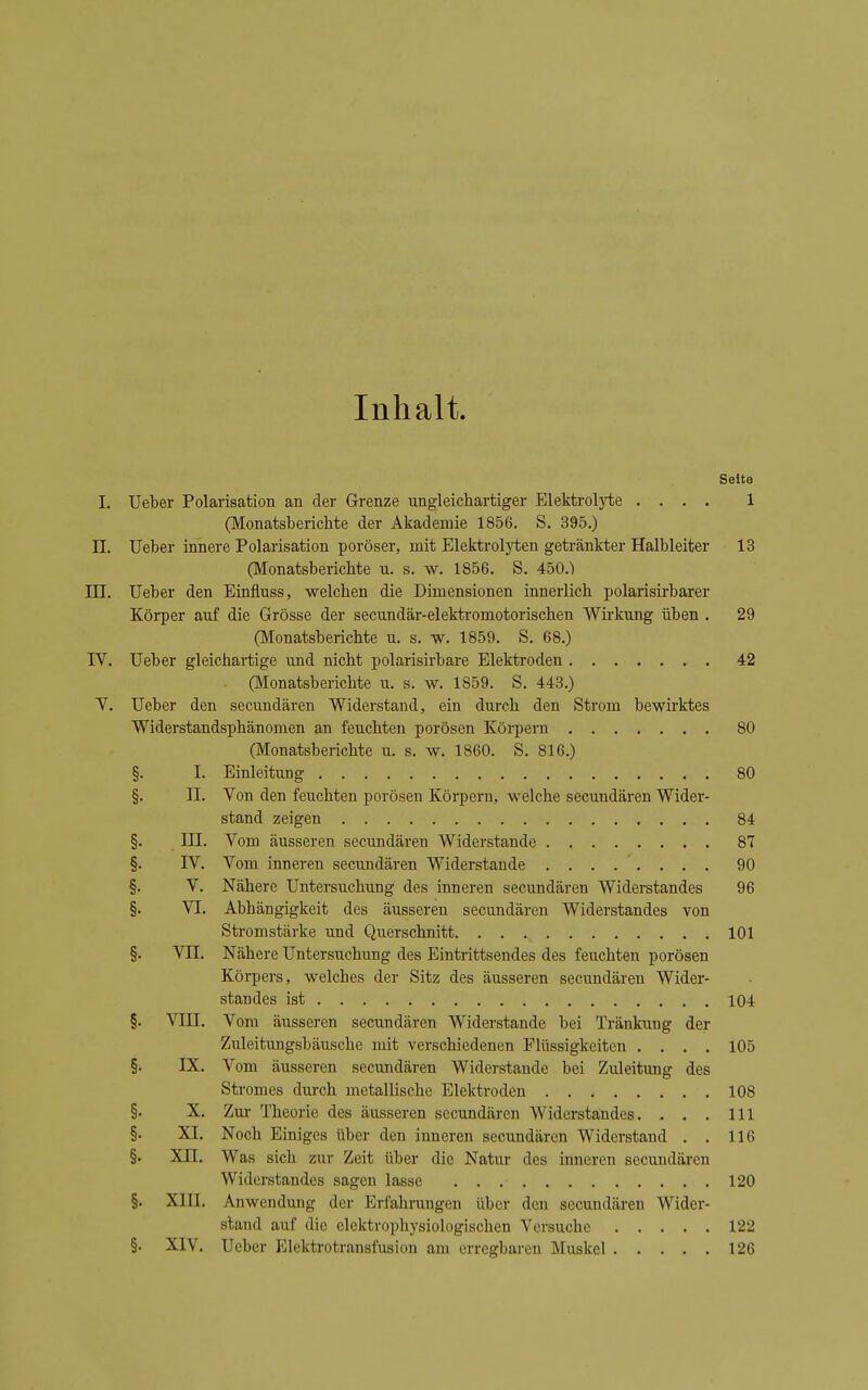 Inhalt. Seite I. Ueber Polarisation an der Grenze ungleichartiger Elektroljiie .... 1 (Monatsberichte der Akademie 1856. S. 395.) n. Ueber innere Polarisation poröser, mit Elektroljiieu getränkter Halbleiter 13 (Monatsberichte u. s. w. 1856. S. 450.) in. Ueber den Eiafluss, welchen die Dimensionen innerlich polarisirbarer Körper auf die Grösse der secundär-elektromotorischen Wirkung üben . 29 (Monatsberichte u. s. w. 1859. S. 68.) IV. Ueber gleichartige und nicht polarisirbare Elektroden 42 (Monatsberichte u. s. w. 1859. S. 443.) V. Ueber den secundären Widerstand, ein durch den Strom bewirktes Widerstandsphänomen an feuchten porösen Körpern 80 (Monatsberichte u. s. w. 1860. S. 816.) §. I. Einleitung 80 §. II. Von den feuchten porösen Körpern, welche secundären Wider- stand zeigen 84 §. III. Vom äusseren secundären Widerstande 87 §. IV. Vom inneren secundären Widerstande 90 §. V. Nähere Untersuchung des inneren secundären Widerstandes 96 §. VI. Abhängigkeit des äusseren secundären Widerstandes von Stromstärke und Querschnitt 101 §. Vn. Nähere Untersuchung des Eintrittsendes des feuchten porösen Körpers, welches der Sitz des äusseren secundären Wider- standes ist 104 §. VIII. Vom äusseren secundären Widerstande bei Tränkung der Zuleitungsbäusche mit verschiedenen Flüssigkeiten .... 105 §. IX. Vom äusseren secundären Widerstände bei Zuleitung des Stromes dui-ch metallische Elektroden 108 §. X. Zm- Theorie des äusseren secundären Widerstandes. . . . III §. XI. Noch Einiges über den inneren secundären Widerstand . . 116 §. Xn. Was sich zur Zeit über die Natur des inneren secundären Widerstandes sagen lasse 120 §. XIII. Anwendung der Erfahrungen über den secundären Wider- stand auf die elektrophysiologischen Versuche 122 §. XIV. Ueber Elektrotransfusion am erregbaren Muskel 126