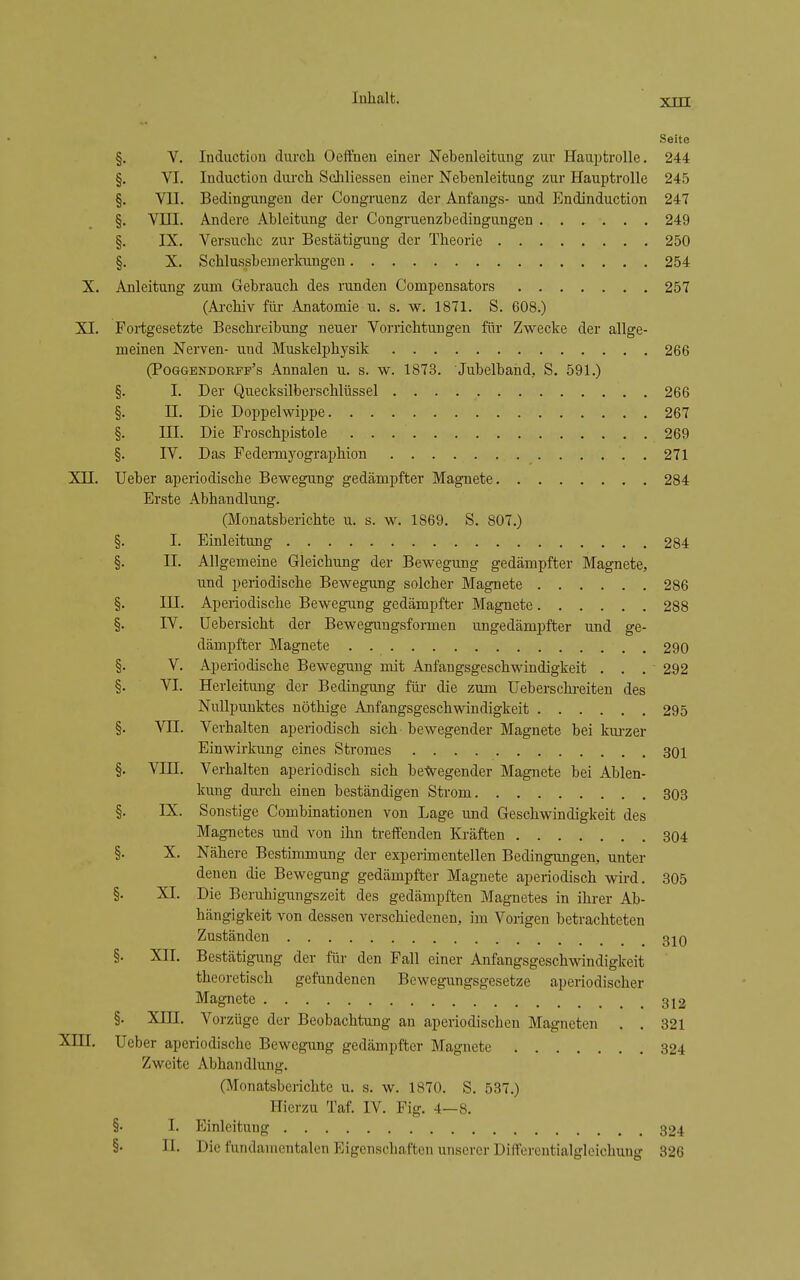 Seite §. V. Induction durcli OefFneu einer Nebenleitung zur Hauptrolle. 244 §. VI. Induction durch Schliessen einer NebenleituQg zur Hauptrolle 245 §. VII. Bedingungen der Congruenz der Anfangs- und Endinduction 247 §. VUI. Andere Ableitung der Congruenzbedinguugen ...... 249 §. IX. Versuche zur Bestätigung der Theorie 250 §. X. Schlussbemerkungeu 254 X. Anleitung zum Gebrauch des runden Compensators 257 (Archiv für Anatomie u. s. w. 1871. S. 608.) XI. Fortgesetzte Beschreibung neuer Vorrichtungen für Zwecke der allge- meinen Nerven- und Muskelphysik 266 (PoGGENDORFP's Annalcu u. s. w. 1873. Jubelband, S. 591.) §. I. Der Quecksilberschlüssel 266 §. n. Die Doppelwippe 267 §. III. Die Froschpistole 269 §. IV. Das Fedei-mj'ographion 271 Xn. Ueber aperiodische Bewegung gedämpfter Magnete 284 Erste Abhandlung. (Monatsberichte u. s. w. 1869. S. 807.) Einleitung 284 Allgemeine Gleichung der Bewegung gedämpfter Magnete, und periodische Bewegung solcher Magnete 286 Aperiodische Bewegung gedämpfter Magnete 288 üebersicht der Beweguugsformen ungedämpfter und ge- dämpfter Magnete 290 Aperiodische Bewegung mit Anfangsgeschwindigkeit . . . 292 Herleituug der Bedingung für die zum Ueberschi-eiten des Nullpunktes nöthige Anfangsgeschwindigkeit 295 Verhalten aperiodisch sich bewegender Magnete bei kui-zer Einwirkung eines Stromes 30i Verhalten aperiodisch sich betvegender Magnete bei Ablen- kung durch einen beständigen Strom 303 Sonstige Combinationen von Lage und Geschwindigkeit des Magnetes und von ihn treffenden Kräften 304 Nähere Bestimmung der experimentellen Bedingungen, unter denen die Bewegung gedämpfter Magnete aperiodisch wird. 305 Die Beruhigungszeit des gedämpften Magnetes in ihrer Ab- hängigkeit von dessen verschiedenen, im Vorigen betrachteten Zuständen 3jq §. XII. Bestätigung der für den Fall einer Anfangsgeschwindigkeit theoretisch gefundenen Bewegungsgesetze aperiodischer Magnete 312 §. Xm. Vorzüge der Beobachtung an aperiodischen Magneten . . 321 Ueber aperiodische Bewegung gedämpfter Magnete 324 Zweite Abhandlung. (Monatsberichte u. s. w. 1870. S. 537.) Hierzu Taf. IV. Fig. 4—8. §• I. Einleitung 324 §• n. Die fundamentalen Eigenschaften unserer Differentialgleichung 326 xni. §• I. §. II. §. in. §. IV. §• V. §■ VI. §. VII. §. VIII. §• IX. §• X. §. XI.