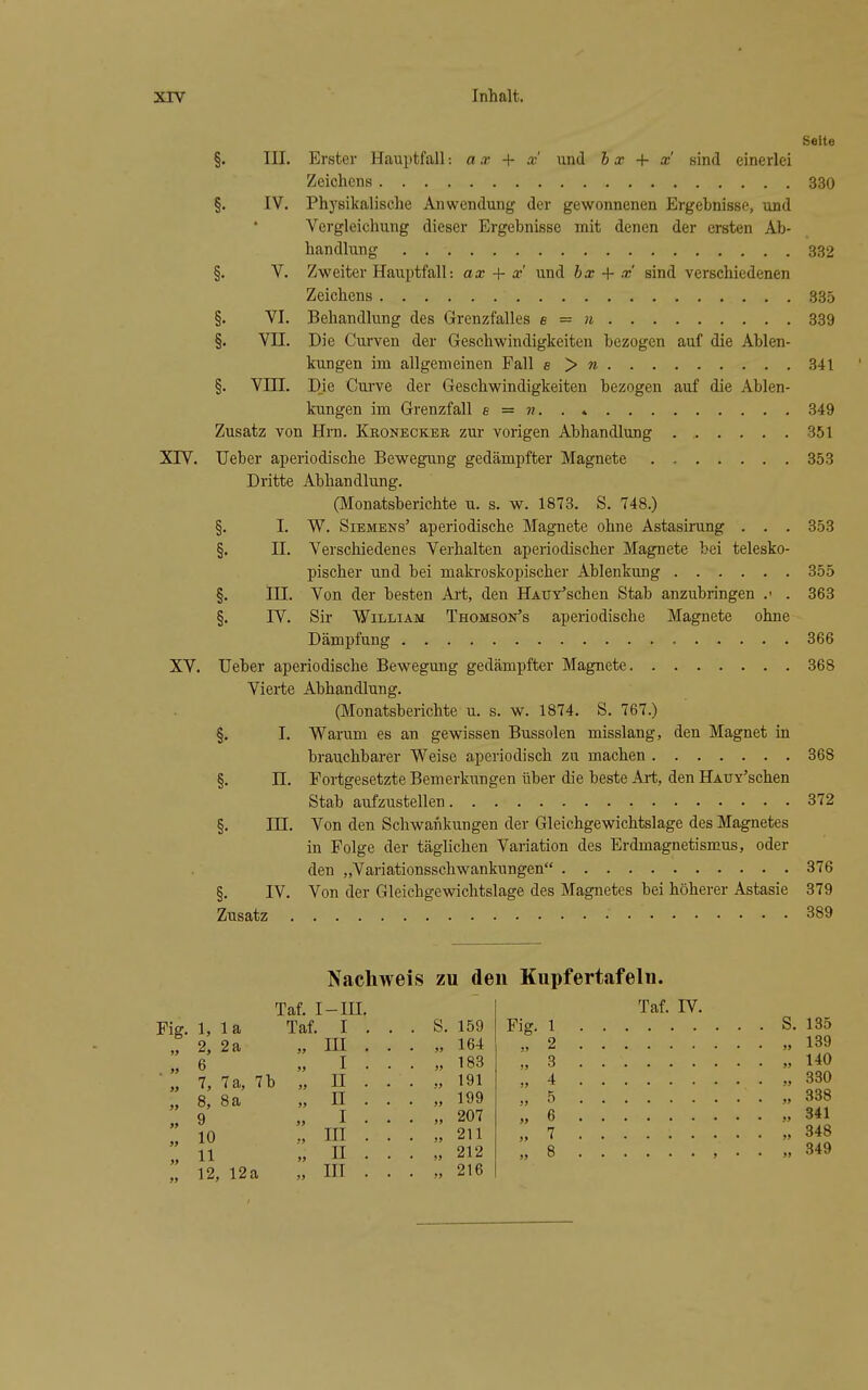 Seite §. III. Erster Hauptfall: a x + x und h x + x sind einerlei Zeichens 330 §. IV. Phj'sikalische Anwendung der gewonnenen Ergebnisse, und Vergleichung dieser Ergebnisse mit denen der ersten Ab- handlung 332 §. V. Zweiter Hauptfall: ax + x und bx + x sind verschiedenen Zeichens 335 §. VI. Behandlung des Grenzfalles e = n 339 §. Vn. Die Curven der Geschwindigkeiten bezogen auf die Ablen- kungen im allgemeinen Fall e > « 341 §. Vm. Die Curve der Geschwindigkeiten bezogen auf die Ablen- kungen im Grenzfall s = 7i 349 Zusatz von Hrn. Kkonecker zur vorigen Abhandlung 351 XIV. Ueber aperiodische Bewegung gedämpfter Magnete 353 Dritte Abhandlung. (Monatsberichte u. s. w. 1873. S. 748.) §. I. W. Siemens' aperiodische Magnete ohne Astaskung , . . 353 §. n. Verschiedenes Verhalten aperiodischer Magnete bei telesko- pischer und bei makroskopischer Ablenkung 355 §. III. Von der besten Ai-t, den HAUY'schen Stab anzubringen .• . 363 §. IV. Sir William Thomson's aperiodische Magnete ohne Dämpfung 366 XV. Ueber aperiodische Bewegung gedämpfter Magnete 368 Vierte Abhandlung. (Monatsberichte u. s. w. 1874. S. 767.) §. I. Warum es an gewissen Bussolen misslang, den Magnet in brauchbarer Weise aperiodisch zu machen 368 §. n. Fortgesetzte Bemerkungen über die beste Art, den HAUY'schen Stab aufzustellen 372 §. in. Von den Schwaiikungen der Gleichgewichtslage des Magnetes in Folge der täglichen Variation des Erdmagnetismus, oder den „Variationsschwankungen 376 §. IV. Von der Gleichgewichtslage des Magnetes bei höherer Astasie 379 Zusatz 389 Nachweis zu den Kupfertafeln. Fig. 1, 2, 6 8, 9 10 11 12, la 2a 8a Taf. I Taf. 12a III. I . III . I . n . I . in . II . in . s. 159 164 183 191 199 207 211 212 216 Fig. Taf. IV.