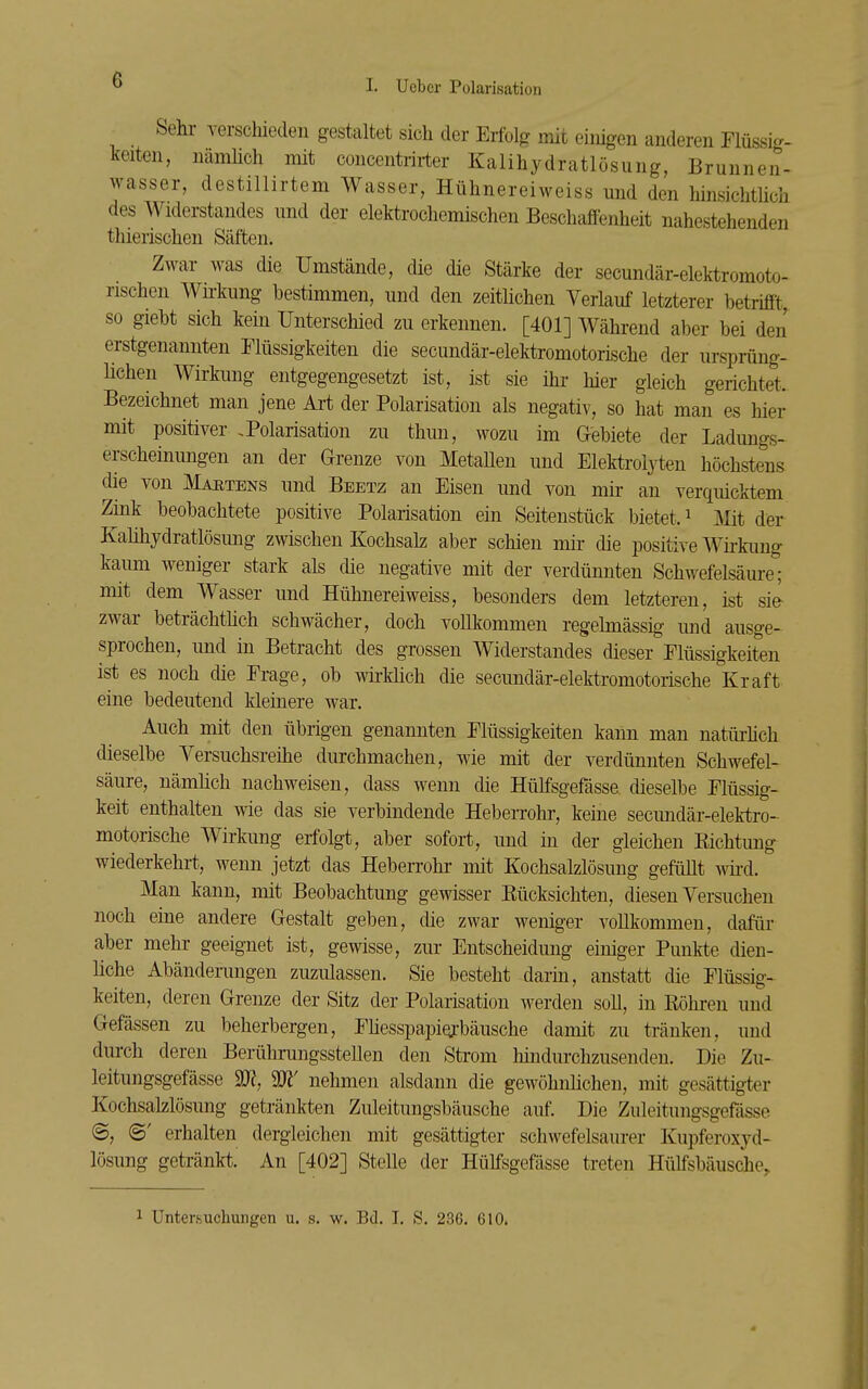 Sehl- versciliedeu gestaltet sich der Erfolfr mit einigen anderen Flüssig- keiten, nämhch mit concentrirter Kalihydratlösung, Brunnen- wasser, destillirtem Wasser, Hühnereiweiss und den hinsichthch des Widerstandes und der elektrochemischen Beschaffenheit nahestehenden thierischen Säften. Zwar was die Umstände, die die Stärke der secundär-elektromoto- nschen Wkkung bestimmen, und den zeithchen Verlauf letzterer betrifft, so giebt sich kern Unterschied zu erkennen. [401] Während aber bei den erstgenannten Flüssigkeiten die secundär-elektromotorische der ursprüng- lichen Wirkung entgegengesetzt ist, ist sie ihi- hier gleich gerichtet. Bezeichnet man jene Art der Polarisation als negativ, so hat mau es hier mit positiver .Polarisation zu thun, wozu im Gebiete der Ladungs- erscheinungen an der Grenze von Metaüen und Elektroljiien höchstens die von Maetens und Beetz an Eisen und von mh- an verquicktem Zink beobachtete positive Polarisation ein Seitenstück bietet. ^ mt der Kahhydratlösimg zwischen Kochsalz aber schien mir die positive Wirkung kaum weniger stark als die negative mit der verdünnten Schwefelsäure; mit dem Wasser und Hühnereiweiss, besonders dem letzteren, ist sie- zwar beträchthch schwächer, doch vollkommen regehnässig und ausge- sprochen, und in Betracht des grossen Widerstandes dieser Flüssigkeiten ist es noch die Frage, ob wii-Mich die secimdär-elektromotoiische Kraft eine bedeutend kleinere war. Auch mit den übrigen genannten Flüssigkeiten kann man natürhch dieselbe Versuchsreihe durchmachen, wie mit der verdünnten Schwefel- säure, nämhch nachweisen, dass wenn die Hülfsgefässe dieselbe Flüssig- keit enthalten wie das sie verbindende Heberrohr, keine secimdär-elektro- motorische Wirkung erfolgt, aber sofort, und in der gleichen Kichtung wiederkehrt, wenn jetzt das HebeiTohr mit Kochsalzlösung gefüllt whd. Man kann, mit Beobachtung gewisser Eücksichten, diesen Versuchen noch eine andere Gestalt geben, che zwar weniger vollkommen, dafüi- aber mehr geeignet ist, gewisse, zur Entscheidung einiger Punkte dien- hche Abänderungen zuzulassen. Sie besteht darm, anstatt die Flüssig- keiten, deren Grenze der Sitz der Polarisation werden soll, in Köhren und Gefässen zu beherbergen, Fhesspapiqji-bäusche damit zu tränken, und durch deren Berührungsstellen den Strom hindurchzusenden. Die Zu- leitungsgefässe 2J?, W nehmen alsdann die gewöhnhchen, mit gesättigter Kochsalzlösung getränkten Zuleitungsbäusche auf. Die Zuleitungsgefässe <B, ©' erhalten dergleichen mit gesättigter schwefelsaurer Kupferoxyd- lösung getränkt. An [402] Stelle der Hülfsgefässe treten Hüffsbäusche. 1 Untersuchungen u. s. w. r>d. T. S. 23G. 610.