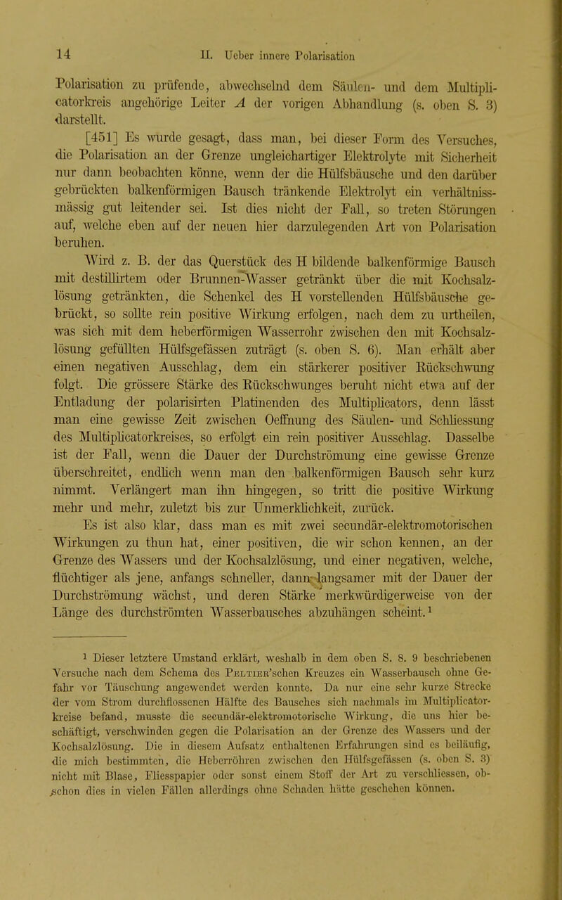 Polarisation zu prüfende, abwechselnd dem Säulen- und dem Multipli- catorlvreis angeliörige Leiter A der vorigen Abhandlung (s. oben S. 3) darstellt. [451] Es wurde gesagt, dass man, bei dieser Form des Versuches, die Polarisation an der Grenze ungleichartiger Elektroljte mit fSicherheit nur dann beobachten könne, wenn der die Hülfsbäusche und den damber gebnickten balkenförmigen Bausch tränkende Elektrolyt ein verhältniss- mässig gut leitender sei. Ist dies nicht der Fall, so treten Störungen auf, welche eben auf der neuen hier darzulegenden Art von Polarisation bemhen. Wii-d z. B. der das Querstück des H bildende balkenförmige Bausch mit destiUii-tem oder Brunnen-Wasser getränkt über die mit Kochsalz- lösung getränkten, die Schenkel des H vorstellenden Hülfsbäusche ge- brückt, so sollte rein positive Wirkung erfolgen, nach dem zu urtheilen, was sich mit dem heberförmigen Wasserrohr zwischen den mit Kochsalz- lösung gefüllten Hülfsgefässen zuträgt (s. oben S. 6). Man erhält aber eiuen negativen Ausschlag, dem ein stärkerer positiver Kückschwung folgt. Die grössere Stärke des Eückschwunges beruht nicht etwa auf der Entladung der polarisirten Platinenden des Multipücators, denn lässt man eine gewisse Zeit zwischen Oeffnung des Säulen- und Schliessung des Multipücatorkreises, so erfolgt ein rein positiver Ausschlag. Dasselbe ist der Fall, wenn die Dauer der Durchströmung eine gemsse Grenze überschreitet, endhch wenn man den balkenförmigen Bausch sehr kurz nimmt. Verlängert man ihn hingegen, so tritt die positive Wirkung mehr und mehr, zuletzt bis zur Unmerklichkeit, zurück. Es ist also klar, dass man es mit zwei secundär-elektromotorischen Wirkungen zu thun hat, einer positiven, die wir schon kennen, an der Grenze des Wassers und der Kochsalzlösung, und einer negativen, welche, flüchtiger als jene, anfangs schneller, dann-langsamer mit der Dauer der Durchströmung wächst, und deren Stärke' merkwürdigerweise von der Länge des durchströmten Wasserbausches abzuhängen scheint.^ 1 Dieser letztere Umstand erklärt, weshalb in dem oben S. 8. 9 beschriebenen Versuche nach dem Schema des PELiiEE'schen Kreuzes ein Wasserbausch ohne Ge- fahr vor Täuschung angewendet werden konnte. Da nur eine sehr kurze Strecke der vom Strom durchflossenen Hälfte des Bausches sich nachmals im Multiplicator- ki-eise befand, musste die secundär-elektromotoiische Wirkung, die uns hier be- schäftigt, verschwinden gegen die Polarisation an der Grenze des Wassers und der Kochsalzlösung. Die in diesem Aufsatz enthaltenen Erfahrangen sind es beiläufig, die mich bestimmten, die Heberröhren zwischen den Hülfsgefässen (s. oben S. 3) nicht mit Blase, Fliesspapier oder sonst einem Stoff der Art zu verschlicssen, ob- ^chon dies in vielen Fällen allerdings ohne Schaden hätte geschehen können.