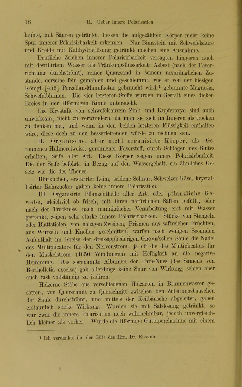 laubte, mit Säuren getränkt, liessen die aufgezählt/^n Körper meist keiae Spur innerer Polarisirbarkeit erkennen. Nur Bimsstein mit Schwefelsäure und Kreide mit Kalihydratlösung getränkt machen eine Ausnahme. DeutHche Zeichen innerer Polarisirbarkeit versagten hingegen auch mit destülirtem Wasser als Tränkungsflüssigkeit: Asbest (nach der Faser- richtung durchströmt), reiner Quarzsand in seinem ursprüngüchen Zu- stande, derselbe fein gemahlen und geschlemmt, wie er von der hiesigen Königl. [456] Porzellan-Manufactur gebraucht wird,^ gebrannte Magnesia, Schwefelblumen. Die vier letzteren Stoffe wurden in Gestalt eines dicken Breies in der Hförmigen Rinne untersucht. Eis, Krystalle von schwefelsaurem Zink- und Kupferoxyd sind auch unwirksam; nicht zu verwundern, da man sie sich im Inneren als trocken zu denken hat, und wenn ia den beiden letzteren Flüssigkeit enthalten wäre, diese doch zu den besserleitenden würde zu rechnen sein. n. Organische, aber nicht organisirte Körper, als: Ge- ronnenes Hühnereiweiss, geronnener Faserstoff, durch Schlagen des Blutes erhalten, Seife aller Art. Diese Körper zeigen innere Polarisirbarkeit. Die der Seife befolgt, in Bezug auf den Wassergehalt, ein ähnhches Ge- setz wie die des Thones. Blutkuchen, erstarrter Leim, seidene Schnur, Schweizer Käse, krystal- lisirter Rohrzucker gaben keine innere Polarisation. TU. Organisirte Pflanzentheile aller Art, oder pflanzliche Ge- webe, gleichviel ob frisch, mit ihren natürlichen Säften gefüllt, oder nach der Trockniss, nach mannigfacher Verarbeitung erst mit Wasser getränkt, zeigen sehr starke innere Polarisirbarkeit. Stücke von Stengeln oder Blattstielen, von holzigen Zweigen, Prismen aus saftreichen Früchten, aus Wurzeln und Knollen geschnitten, warfen nach wenigen Secunden Aufenthalt im Kreise der dreissiggüederigen GEOVE'schen Säule die Nadel des Multiplicators für den Nervenstrom, ja oft die des Multiplicators für den Muskelstrom (4650 Windungen) mit Heftigkeit an die negative Hemmung. Das sogenannte Albumen der Parä-Nuss (des Samens von Bertholletia excelsa) gab allerdings keine Spur von Wii'kung, schien aber auch fast vollständig zu isoüren. Hölzerne Stäbe aus verschiedenen Holzarten in Brunnenwasser ge- sotten, von Querschnitt zu Querschnitt zwischen den Zuleitungsbäuschen der Säule durchströmt, und mittels der Keilbäusche abgeleitet, gaben erstaunlich starke Wirlmng. Wurden sie mit Salzlösung getränkt, so war zwar die innere Polarisation noch wahrnehmbar, jedoch unvergleich- lich kleiner als vorher. Wurde die Hförmige Guttapercharinne mit emem 1 Ich verdankte ihn der Güte des Hm. Dr. Elsner. »