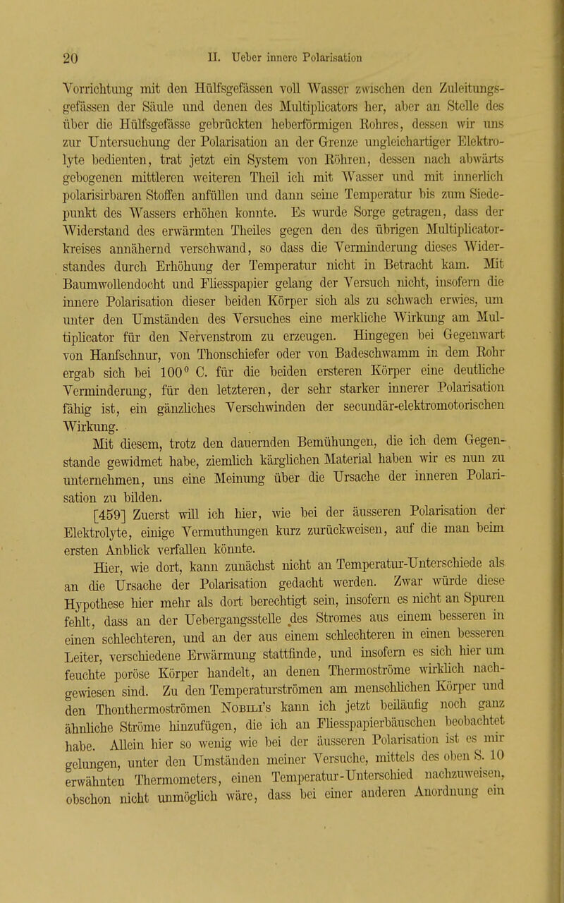 Vorrichtung mit den Hülfsgefässen voll Wasser zwischen den Zuleitungs- gefässen der Säule und denen des Multipücators her, aber an Stelle des über die Hülfsgefässe gebräckten hebeiförmigen Eohres, dessen wir uns zur Untersuchung der Polarisation an der Grenze ungleichartiger Elektro- lyts bedienten, trat jetzt ein System von Röhren, dessen nach abwärts gebogenen mittleren weiteren Theil ich mit Wasser und mit innerüch polarisirbaren Stoffen anfüllen und dann seine Temperatur bis zum Siede- punkt des Wassers erhöhen konnte. Es wurde Sorge getragen, dass der Widerstand des erwärmten Theiles gegen den des übrigen Multiphcator- kreises annähernd verschwand, so dass die Verminderung dieses Wider- standes durch Erhöhung der Temperatur nicht in Betracht kam. Mit Baumwollendocht und Fhesspapier gelang der Versuch mcht, insofern die innere Polarisation dieser beiden Körper sich als zu schwach erwies, um unter den Umständen des Versuches eine merküche Wirkung am Mul- tiphcator für den Nefvenstrom zu erzeugen. Hingegen bei Gegenwart von Hanfschnur, von Thonschiefer oder von Badeschwamm in dem Rohr ergab sich bei IOC C. für die beiden ersteren Körper eine deuthche Verminderung, für den letzteren, der sehr starker innerer Polarisation fähig ist, ein gänzüches Verschwinden der secundär-elektromotorischen Wirkung. Mit diesem, trotz den dauernden Bemühungen, die ich dem Gegen- stande gewidmet habe, ziemhch kärghchen Material haben wir es nun zu unternehmen, uns eine Meinung über die Ursache der inneren Polari- sation zu bilden. [459] Zuerst will ich hier, wie bei der äusseren Polarisation der Elektrolyte, einige Vermuthungen kurz zui'ückweisen, auf die man beim ersten Anbhck verfallen könnte. Hier, wie dort, kann zunächst nicht an Temperatur-Unterschiede als an die Ursache der Polarisation gedacht werden. Zwar wüi-de diesa Hypothese hier mehr als dort berechtigt sein, insofern es nicht an Spuren fehlt, dass an der UebergangssteUe des Stromes aus einem besseren in einen schlechteren, und an der aus einem schlechteren in einen besseren Leiter, verschiedene Erwärmung stattfinde, und insofern es sich hier imi feuchte poröse Körper handelt, an denen Thermoströme wirkhch nach- gewiesen sind. Zu den Temperaturströmen am menschhchen Körper und den Thonthermoströmen Nobili's kann ich jetzt beüäufig noch ganz ähnliche Ströme liinzufügen, die ich an Fhesspapierbäuschen beobachtet habe. Allein hier so wenig wie bei der äusseren Polarisation ist es ^ mir gelungen, unter den Umständen meiner Versuche, mittels des oben S. 10 erwähnten Thermometers, einen Temperatur-Unterschied nachzuweisen, obschon nicht unmögüch wäre, dass bei einer anderen Anordnung em