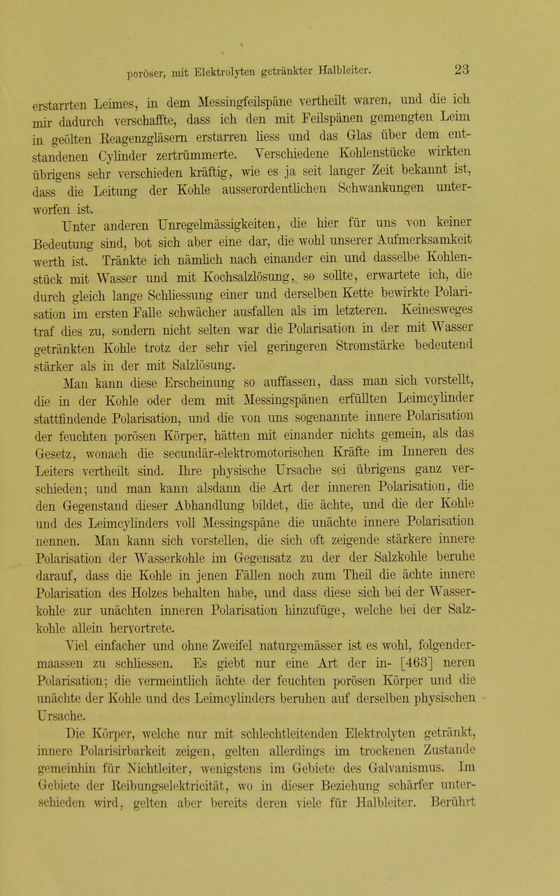 erstarrten Leimes, in dem Messingfeüspäne vertheilt waren, und die ich mir dadurch verschaffte, dass ich den mit Feilspänen gemengten Leim in geölten Eeagenzgläsem erstarren liess und das Glas über dem ent- standenen Cyünder zertmmmerte. Verschiedene Kohlenstücke wirkten übrigens sehr verschieden kräftig, wie es ja seit langer Zeit bekannt ist, dass die Leitung der Kohle ausserordentlichen Schwankungen unter- worfen ist. Unter anderen Unregelmässigkeiten, die hier für uns von keiner Bedeutung sind, bot sich aber eine dar, die wohl unserer Aufmerksamkeit Werth ist. Tränkte ich nämlich nach einander ein und dasselbe Kohlen- stück mit Wasser und mit Kochsalzlösung, so sollte, erwartete ich, die durch gleich lange SchMessung einer und derselben Kette bewirkte Polari- sation im ersten Falle schwächer ausfallen als im letzteren. Keinesweges traf dies zu, sondern nicht selten war die Polarisation in der mit Wasser getränkten Kohle trotz der sehr viel geringeren Stromstärke bedeutend stärker als iu der mit Salzlösung. Man kann diese Erscheinung so auffassen, dass man sich vorstellt, die in der Kohle oder dem mit Messingspänen erfüllten Leimcylinder stattfindende Polarisation, und die von uns sogenannte innere Polarisation der feuchten porösen Körper, hätten mit einander nichts gemein, als das Gesetz, wonach die secundär-elektromotorischen Kräfte im Inneren des Leiters vertheüt sind. Ihre physische Ursache sei übrigens ganz ver- schieden; und man kann alsdann die Art der inneren Polarisation, die den Gegenstand dieser Abhandlung bildet, die ächte, und die der Kohle und des Leimcyünders voll Messingspäne die unächte innere Polarisation nennen. Man kann sich vorstellen, die sich oft zeigende stärkere innere Polarisation der Wasserkohle im Gegensatz zu der der Salzkohle beruhe darauf, dass die Kohle in jenen Fällen noch zum Theil die ächte innere Polarisation des Holzes behalten habe, und dass diese sich bei der Wasser- kohle zur unächten inneren Polarisation hinzufüge, welche bei der Salz- kohle allein hervortrete. Viel einfacher und ohne Zweifel naturgemässer ist es wohl, folgender- maassen zu schhessen. Es giebt nur eine Art der in- [463] neren Polarisation; die vermeinthch ächte der feuchten porösen Körper und die unächte der Kohle und des Leimcyhnders beruhen auf derselben physischen Ursache. Die Körper, welche nur mit scUechtleitenden Elektrol}i;en getränkt, innere Polarisirbarkeit zeigen, gelten allerdings im trockenen Zustande gemeinhin für Nichtleiter, wenigstens im Gebiete des Galvauismus. Im Gebiete der Keibungselektricität, wo in dieser Beziehung schärfer unter- schieden wird, gelten aber bereits deren viele für Halbleiter. Berührt