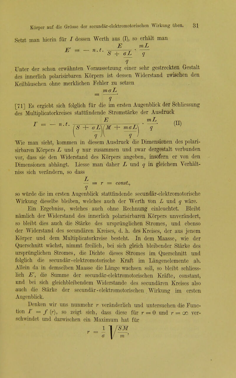 Setzt man hierin für / dessen Werth aus (I), so erhält man E mL E' = — n.t. Y ' »S + gL q Unter der schon erwähnten Yoraussetzung einer sehr gestreckten Gestalt des innerlich polarisirbaren Körpers ist dessen Widerstand zwischen den Keilbäuschen ohne merklichen Fehler zu setzen [71] Es ergiebt sich folglich für die im ersten Augenblick der Schliessung des Multiplicatorkreises stattfindende Stromstärke der Ausdruck E mL .™ ~ 'S + aL\{M + mffZÄ ' 'Y' q i\ q Wie man sieht, kommen in diesem Ausdruck die Dimensionen des polari- sirbaren Körpers L und q nur zusammen und zwar dergestalt verbunden vor, dass sie den Widerstand des Körpers angeben, insofern er von den Dimensionen abhängt. Liesse man daher L und q in gleichem Yerhält- niss sich verändern, so dass — = r = const, so würde die im ersten Augenblick stattfindende secundär-elektromotorische Wirkung dieselbe bleiben, welches auch der Werth von L und q wäre. Ein Ergebniss, welches auch ohne Kechnung einleuchtet. Bleibt nämüch der Widerstand des innerüch polarisirbaren Körpers unverändert, so bleibt dies auch die Stärke des ursprünglichen Stromes, und ebenso der Widerstand des secundären Kreises, d. h. des Kreises, der aus jenem Körper und dem Multiplicatorkreise besteht. In dem Maasse, wie der Querschnitt wächst, nimmt freilich, bei sich gleich bleibender Stärke des ursprünglichen Stromes, die Dichte dieses Stromes im Querschnitt und folglich die secundär-elektromotorische Kraft im Längenelemente ab. Allein da in demselben Maasse die Länge wachsen soll, so bleibt schliess- lich jE, die Summe der secundär-elektromotorischen Kräfte, constant, und bei sich gleichbleibendem Widerstande des secundären Kreises also auch die Stärke der secundär-elektromotorischen Wirkimg im ersten Augenbück. Denken wir uns nunmehr r veränderlich und untersuchen die Func- tion I' = f (r), so zeigt sich, dass diese für r = 0 und r = oo ver- .schwndet und dazwischen ein Maximum hat für ''SM 11/»