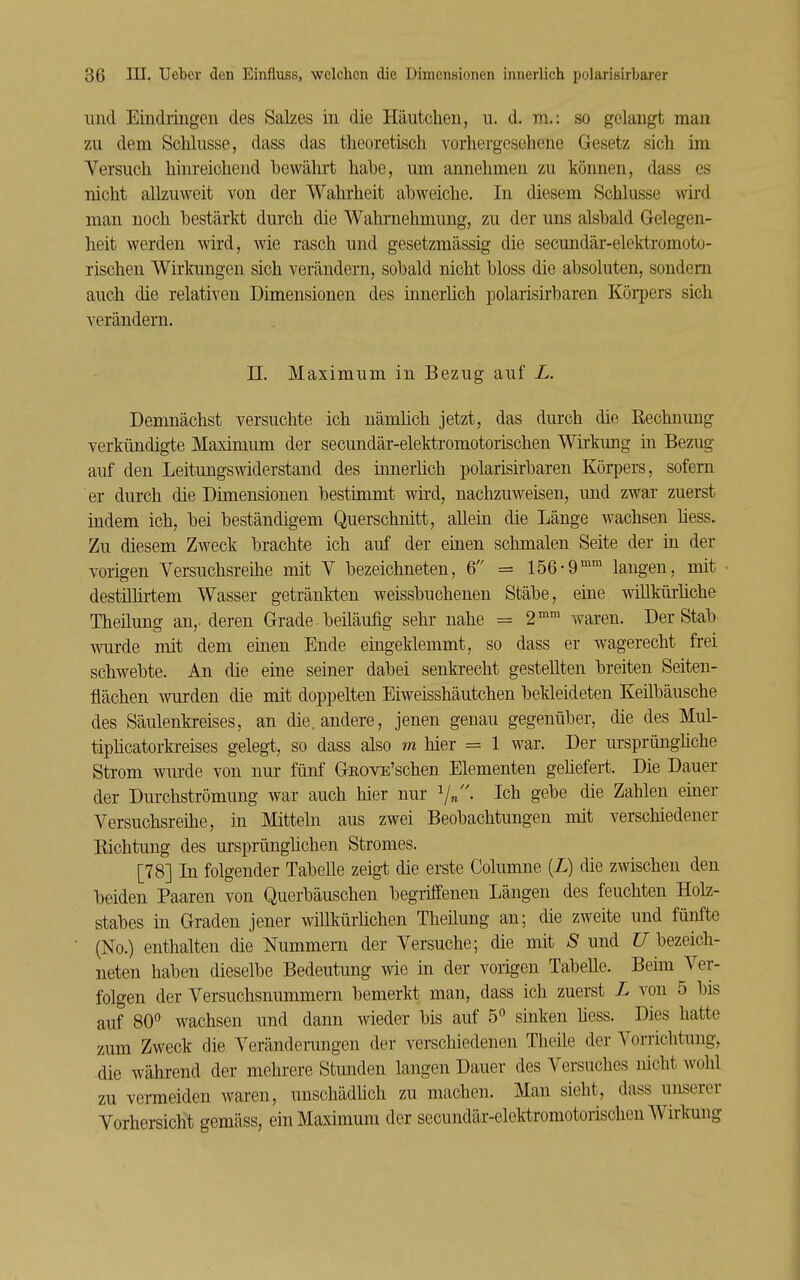 und Eindringen des Sakes in die Häutchen, u. d. m.: so gelangt man zu dem Schlüsse, dass das theoretisch vorhergesehene Gesetz sich im Versuch hinreichend bewährt habe, um annehmen zu können, dass es nicht allzuweit von der Wahrheit abweiche. In diesem Schlüsse wird man noch bestärkt durch die Wahrnehmung, zu der uns alsbald Gelegen- heit werden wird, wie rasch und gesetzmässig die secundär-elektromoto- rischen Wirkungen sich verändern, sobald nicht bloss die absoluten, sondern auch die relativen Dimensionen des innerhch polarisirbaren KöiiDcrs sich verändern. n. Maximum in Bezug auf L. Demnächst versuchte ich nämlich jetzt, das durch difi Rechnung verkündigte Maximum der secundär-elektromotorischen Wirkung in Bezug auf den Leitungswiderstand des innerhch polarisirbaren Körpers, sofern er durch die Dimensionen bestimmt wh'd, nachzuweisen, und zwar zuerst indem ich, bei beständigem Querschnitt, allein die Länge wachsen liess. Zu diesem Zweck brachte ich auf der einen schmalen Seite der in der vorigen Versuchsreihe mit V bezeichneten, 6 = 156-9°'' langen, mit destilürtem Wasser getränkten weissbuchenen Stäbe, eine wiUkürüche Theilung an,- deren Grade beiläufig sehr nahe = 2'''' waren. Der Stab wurde mit dem einen Ende eingeklemmt, so dass er wagerecht frei schwebte. An die eine seiner dabei senkrecht gestellten breiten Seiten- flächen wurden die mit doppelten Eiweisshäutchen bekleideten Keilbäusche des Säulenkreises, an die. andere, jenen genau gegenüber, die des Mul- tipücatorkreises gelegt, so dass also m hier = 1 war. Der m-sprünghche Strom wurde von nur fünf GROVE'schen Elementen gehefert. Die Dauer der Durchströmung war auch hier nur V«- Ich gebe die Zahlen einer Versuchsreihe, in Mitteln aus zwei Beobachtungen mit verschiedener Richtung des ursprünghchen Stromes. [78] In folgender TabeUe zeigt die erste Columne [L) die zwischen den beiden Paaren von Querbäuschen begriffenen Längen des feuchten Holz- stabes in Graden jener willkürhchen Theilung an; die zweite und fünfte (No.) enthalten die Nummern der Versuche; die mit S und C7 bezeich- neten haben dieselbe Bedeutung wie in der vorigen Tabelle. Beün Ver- folgen der Versuchsnummern bemerkt man, dass ich zuerst L von 5 bis auf 80 wachsen und dann wieder bis auf 5 sinken hess. Dies hatte zum Zweck die Verändenmgen der verschiedenen Thcile der Vorrichtung, die während der mehrere Stunden langen Dauer des Versuches nicht wohl zu vei-meiden waren, unschädüch zu machen. Man sieht, dass unserer Vorhersicht gemäss, ein Maximum der secundär-elektromotorischen Wirkung