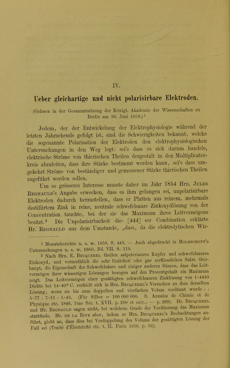 lieber gleichartige und nicht polarisirhare Elektroden. (Gelesen in der Gesanimtsitzung der Königl. Akademie der Wissenscliaften zu Berlin am 30. Juni 1859.) ^ Jedem, der der Entwickelung der Elektrophysiologie während der letzten Jahrzehende gefolgt ist, sind die Schwierigkeiten bekannt, welche die sogenannte Polarisation der Elektroden den elekü'ophysiologischen Untersuchungen in den Weg legt: sei's dass es sich darum handele, elektrische Ströme von thierischen Theilen dergestalt in den Multiplicator- kreis abzuleiten, dass ihre Stärke bestimmt werden kann, sei's dass um- gekehrt Ströme von beständiger und gemessener Stärke thierischen Theüen zugeführt werden sollen. Um so grösseres Interesse musste daher im Jahr 1854 Hm. Jules Regnatjld's Angabe erwecken, dass es ihm gelungen sei, unpolarisirbare Elektroden dadurch herzusteUen, dass er Platten aus reinem, mehrmals destiUirtem Zink in reine, neutrale schwefelsaure Zinkoxydlösung von der Concentration tauchte, bei der sie das Maximum ihres Leitvermögens besitzt. 2 Die Unpolarisirbarkeit die- [444] ser Combination erklärte Hr.'REGNAULD aus dem Umstände, „dass, da die elektrolytischen Wir- 1 Monatsberichte u. s. w. 1859. S. 443. - Auch abgedruckt in Moleschott's Untersuchungen u. s. w. 1860. Bd. VII. S. 119. 2 Nach Hm. E. Becquebel theilen salpetersaures Kupfer und schwefelsaures Zinkoxyd, und vermuthlich die sehr löslichen oder gar zerfliesslichen Salze über- haupt, die Eigenschaft der Schwefelsäm-e und einiger anderen Säui-en, dass das Leit- vermögen ihrer wässerigen Lösungen bezogen auf den Procentgehalt ein Maximiun zeigt. Das Leitvermögen einer gesättigten schwefelsauren Ziuklösung von 1-4410 Dichte bei 14-400 0. verhielt sich in Hrn. Becquerel's Versuchen zu dem derselben Lösung, wenn sie bis zum doppelten und vierfachen Volum verdünnt wurde : : 5-77 • 7-13 • 5-43. (Für Silber = 100 000 000. S. Annales de Chimie et de Physique etc. 1846. 3me Ser. t. XVU. p. 280 et suiv.; - p. 289). Hr. Becquebel und Hr. Regnauld sagen nicht, bei welchem Grade der Verdünnung das IWaximum stattfinde Hr. de la Rive aber, indem er Hrn. Becquerel's Beobachtungen an- führt, giebt an, dass dies bei Verdoppelung des Volums der gesättigten Losung der Fall sei (Traite d'I^lectricite etc. t. II. Paris 1856. p. 56).